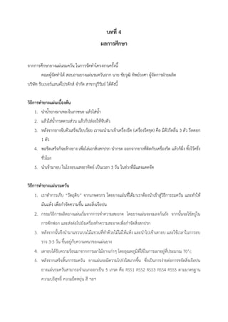 บทที่ 4
ผลการศึกษา
จากการศึกษายางแผ่นรมควัน ในการจัดทาโครงงานครั้งนี้
คณะผู้จัดทาได้ สอบถามยางแผ่นรมควันจาก นาย ชัยวุฒิ ทิพย์วงศา ผู้จัดการฝ่ายผลิต
บริษัท รับเบอร์แลนด์โปรดักส์ จากัด สาขาบุรีรัมย์ ได้ดังนี้
วิธีการทายางแผ่นเบื้องต้น
1. นาน้ายางมาเทลงในภาชนะ แล้วใส่น้า
2. แล้วใส่น้ากรดตามส่วน แล้วก็ปล่อยให้จับตัว
3. หลังจากยางจับตัวเสร็จเรียบร้อย เราจะนามาเข้าเครื่องรีด (เครื่องรีดชุด) คือ มีตัวรีดลื่น 3 ตัว รีดดอก
1 ตัว
4. พอรีดเสร็จก็จะล้างยาง เพื่อไล่เอาสิ่งสกปรก นากรด ออกจากยางที่ติดกับเครื่องรีด แล้วก็ผึ่ง ทิ้งไว้ครึ่ง
ชั่วโมง
5. นาเข้ามาอบ ในโรงอบแสงอาทิตย์ เป็นเวลา 3 วัน ในช่วงที่มีแสงแดดจัด
วิธีการทายางแผ่นรมควัน
1. เราทาการเก็บ “วัตถุดิบ” จากเกษตรกร โดยยางแผ่นที่ได้มาเราต้องนาเข้าสู่วิธีการรมควัน และทาให้
มันแห้ง เพื่อกาจัดความชื้น และสิ่งเจือปน
2. กรรมวิธีการผลิตยางแผ่นเริ่มจากการทาความสะอาด โดยยางแผ่นจะจมลงก้นถัง จากนั้นจะใช้สบู่ใน
การซักฟอก และส่งต่อไปยังเครื่องทาความสะอาดเพื่อกาจัดสิ่งสกปรก
3. หลังจากนั้นจึงนามาแขวนบนไม้แขวนที่ทาด้วยไม้ไผ่ให้แห้ง และนาไปเข้าเตาอบ และใช้เวลาในการอบ
ราว 3-5 วัน ขึ้นอยู่กับความหนาของแผ่นยาง
4. เตาอบได้รับความร้อนมาจากการเผาไม้ยางเก่าๆ โดยอุณหภูมิที่ใช้ในการเผาอยู่ที่ประมาณ 70˚c
5. หลังจากเสร็จสิ้นการรมควัน ยางแผ่นจะมีความโปร่งใสมากขึ้น ซึ่งเป็นการง่ายต่อการขจัดสิ่งเจือปน
ยางแผ่นรมควันสามารถจาแนกออกเป็น 5 เกรด คือ RSS1 RSS2 RSS3 RSS4 RSS5 ตามมาตรฐาน
ความบริสุทธิ์ ความยืดหยุ่น สี ฯลฯ
 