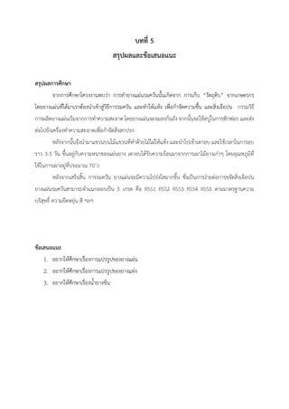 บทที่ 5
สรุปผลและข้อเสนอแนะ
สรุปผลการศึกษา
จากการศึกษาโครงงานพบว่า การทายางแผ่นรมควันนั้นเกิดจาก การเก็บ “วัตถุดิบ” จากเกษตรกร
โดยยางแผ่นที่ได้มาเราต้องนาเข้าสู่วิธีการรมควัน และทาให้แห้ง เพื่อกาจัดความชื้น และสิ่งเจือปน กรรมวิธี
การผลิตยางแผ่นเริ่มจากการทาความสะอาด โดยยางแผ่นจะจมลงก้นถัง จากนั้นจะใช้สบู่ในการซักฟอก และส่ง
ต่อไปยังเครื่องทาความสะอาดเพื่อกาจัดสิ่งสกปรก
หลังจากนั้นจึงนามาแขวนบนไม้แขวนที่ทาด้วยไม้ไผ่ให้แห้ง และนาไปเข้าเตาอบ และใช้เวลาในการอบ
ราว 3-5 วัน ขึ้นอยู่กับความหนาของแผ่นยาง เตาอบได้รับความร้อนมาจากการเผาไม้ยางเก่าๆ โดยอุณหภูมิที่
ใช้ในการเผาอยู่ที่ประมาณ 70˚c
หลังจากเสร็จสิ้น การรมควัน ยางแผ่นจะมีความโปร่งใสมากขึ้น ซึ่งเป็นการง่ายต่อการขจัดสิ่งเจือปน
ยางแผ่นรมควันสามารถจาแนกออกเป็น 5 เกรด คือ RSS1 RSS2 RSS3 RSS4 RSS5 ตามมาตรฐานความ
บริสุทธิ์ ความยืดหยุ่น สี ฯลฯ
ข้อเสนอแนะ
1. อยากให้ศึกษาเรื่องการแปรรูปของยางแผ่น
2. อยากให้ศึกษาเรื่องการแปรรูปของยางแท่ง
3. อยากให้ศึกษาเรื่องน้ายางข้น
 