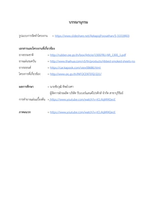 บรรณานุกรม
รูปแบบการจัดทาโครงงาน = https://www.slideshare.net/AekapojPoosathan/5-31018403
เอกสารและโครงงานที่เกี่ยวข้อง
ยางธรรมชาติ = http://rubber.oie.go.th/box/Article/1300/RIU-NR_1300_1.pdf
ยางแผ่นรมควัน = http://www.thaihua.com/v5/th/products/ribbed-smoked-sheets-rss
ยางรถยนต์ = https://car.kapook.com/view58686.html
โครงการที่เกี่ยวข้อง = http://www.oic.go.th/INFOCENTER2/221/
ผลการศึกษา = นายชัยวุฒิ ทิพย์วงศา
ผู้จัดการฝ่ายผลิต บริษัท รับเบอร์แลนด์โปรดักส์ จากัด สาขาบุรีรัมย์
การทายางแผ่นแบื้องต้น = https://www.youtube.com/watch?v=tCL4qWMQecE
ภาคผนวก = https://www.youtube.com/watch?v=tCL4qWMQecE
 
