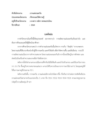 หัวข้อโครงงาน : ยางแผ่นรมควัน
ประเภทของโครงงาน : ศึกษาและให้ความรู้
ครูที่ปรึกษาโครงงาน : นางสาว กณิกา พรหมประโคน
ปีการศึกษา : 2564
บทคัทย่อ
การทาโครงงานในครั้งนี้มีวัตถุประสงค์ อยากทราบว่า การผลิตยางแผ่นรมควันเป็นอย่างไร และ
ต้องการที่จะเผยแพร่ให้ผู้ที่สนใจมาศึกษา
จากการศึกษาโครงงานพบว่า การทายางแผ่นรมควันนั้นเกิดจาก การเก็บ “วัตถุดิบ” จากเกษตรกร
โดยยางแผ่นที่ได้มาเราต้องนาเข้าสู่วิธีการรมควัน และทาให้แห้ง เพื่อกาจัดความชื้น และสิ่งเจือปน กรรมวิธี
การผลิตยางแผ่นเริ่มจากการทาความสะอาด โดยยางแผ่นจะจมลงก้นถัง จากนั้นจะใช้สบู่ในการซักฟอก และ
ส่งต่อไปยังเครื่องทาความสะอาดเพื่อกาจัดสิ่งสกปรก
หลังจากนั้นจึงนามาแขวนบนไม้แขวนที่ทาด้วยไม้ไผ่ให้แห้ง และนาไปเข้าเตาอบ และใช้เวลาในการอบ
ราว 3-5 วัน ขึ้นอยู่กับความหนาของแผ่นยาง เตาอบได้รับความร้อนมาจากการเผาไม้ยางเก่าๆ โดยอุณหภูมิที่
ใช้ในการเผาอยู่ที่ประมาณ 70˚c
หลังจากเสร็จสิ้น การรมควัน ยางแผ่นจะมีความโปร่งใสมากขึ้น ซึ่งเป็นการง่ายต่อการขจัดสิ่งเจือปน
ยางแผ่นรมควันสามารถจาแนกออกเป็น 5 เกรด คือ RSS1 RSS2 RSS3 RSS4 RSS5 ตามมาตรฐานความ
บริสุทธิ์ ความยืดหยุ่น สี ฯลฯ
 