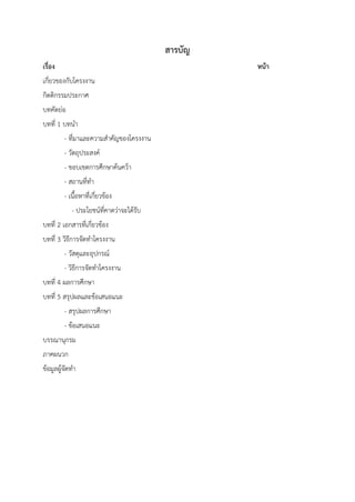 สารบัญ
เรื่อง หน้า
เกี่ยวของกับโครงงาน
กิตติกรรมประกาศ
บทคัดย่อ
บทที่ 1 บทนา
- ที่มาและความสาคัญของโครงงาน
- วัตถุประสงค์
- ขอบเขตการศึกษาค้นคว้า
- สถานที่ทา
- เนื้อหาที่เกี่ยวข้อง
- ประโยชน์ที่คาดว่าจะได้รับ
บทที่ 2 เอกสารที่เกี่ยวข้อง
บทที่ 3 วิธีการจัดทาโครงงาน
- วัสดุและอุปกรณ์
- วิธีการจัดทาโครงงาน
บทที่ 4 ผลการศึกษา
บทที่ 5 สรุปผลและข้อเสนอแนะ
- สรุปผลการศึกษา
- ข้อเสนอแนะ
บรรณานุกรม
ภาคผนวก
ข้อมูลผู้จัดทา
 