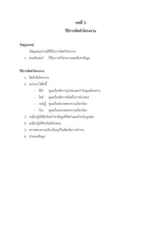 บทที่ 3
วิธีการจัดทาโครงงาน
วัสดุอุปกรณ์
วัสดุและอุปกรณ์ที่ใช้ในการจัดทาโครงงาน
1. คอมพิวเตอร์ ใช้ในการทาโครงงานและสืบหาข้อมูล
วิธีการจัดทาโครงงาน
1. คิดหัวข้อโครงงาน
2. แบ่งงาน ได้ดังนี้
- ชีต้า ดูแลเรื่องจัดการรูปเล่มและกากับดูแลโครงงาน
- ไอซ์ ดูแลเรื่องจัดการสไลด์ในการนาเสนอ
- กฤษฏิ์ ดูแลเรื่องตรวจสอบความเรียบร้อย
- ก้อง ดูแลเรื่องตรวจสอบความเรียบร้อย
3. ลงมือปฏิบัติสืบค้นคว้าหาข้อมูลที่จัดทาและทาลงในรูปเล่ม
4. ลงมือปฏิบัติทาสไลด์นาเสนอ
5. ตรวจสอบความเรียบร้อยแก้ไขเพิ่มเติมการทางาน
6. นาเสนอข้อมูล
 
