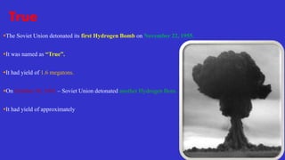 True
The Soviet Union detonated its first Hydrogen Bomb on November 22, 1955.
It was named as “True”.
It had yield of 1.6 megatons.
On October 30, 1961 – Soviet Union detonated another Hydrogen Bom.
It had yield of approximately 58 megatons.
 