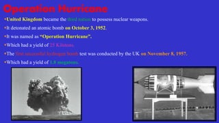 Operation Hurricane
United Kingdom became the third nation to possess nuclear weapons.
It detonated an atomic bomb on October 3, 1952.
It was named as “Operation Hurricane”.
Which had a yield of 25 Kilotons.
The first successful hydrogen bomb test was conducted by the UK on November 8, 1957.
Which had a yield of 1.8 megatons.
 