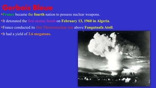Gerbois Bleue
France became the fourth nation to possess nuclear weapons.
It detonated the first atomic bomb on February 13, 1960 in Algeria.
France conducted its first Thermonuclear test above Fangatuafa Atoll.
It had a yield of 2.6 megatons.
 