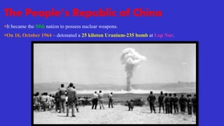 The People’s Republic of China
It became the fifth nation to possess nuclear weapons.
On 16, October 1964 – detonated a 25 kiloton Uranium-235 bomb at Lop Nur.
 