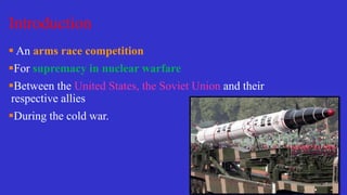Introduction
 An arms race competition
For supremacy in nuclear warfare
Between the United States, the Soviet Union and their
respective allies
During the cold war.
 