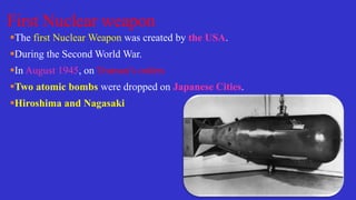 First Nuclear weapon
The first Nuclear Weapon was created by the USA.
During the Second World War.
In August 1945, on Truman’s orders
Two atomic bombs were dropped on Japanese Cities.
Hiroshima and Nagasaki
 