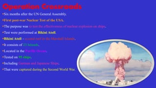 Operation Crossroads
Six months after the UN General Assembly.
First post-war Nuclear Test of the USA.
The purpose was to test the effectiveness of nuclear explosion on ships.
Test were performed at Bikini Atoll.
Bikini Atoll – a coral reef in the Marshall Islands.
It consists of 23 Islands.
Located in the Pacific Ocean.
Tested on 95 ships.
Including German and Japanese Ships.
That were captured during the Second World War.
 