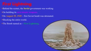First Lightning
Behind the scenes, the Soviet government was working
On building its own atomic weapons.
On August 29, 1949 – first Soviet bomb was detonated.
Shocking the entire world.
The Bomb named as – First Lightning.
 