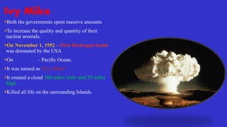 Ivy Mike
Both the governments spent massive amounts
To increase the quality and quantity of their
nuclear arsenals.
On November 1, 1952 – First Hydrogen bomb
was detonated by the USA
On Enewetak – Pacific Ocean.
It was named as “Ivy Mike”
It created a cloud 100 miles wide and 25 miles
high.
Killed all life on the surrounding Islands.
 