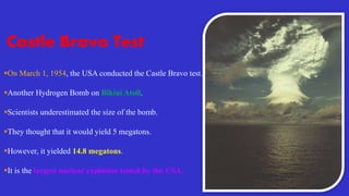 Castle Bravo Test
On March 1, 1954, the USA conducted the Castle Bravo test.
Another Hydrogen Bomb on Bikini Atoll.
Scientists underestimated the size of the bomb.
They thought that it would yield 5 megatons.
However, it yielded 14.8 megatons.
It is the largest nuclear explosion tested by the USA.
 