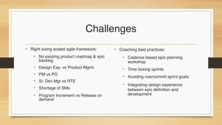 Challenges
• Right sizing scaled agile framework:
• No existing product roadmap & epic
backlog
• Design Exp. vs Product Mgmt.
• PM vs PO
• Sr. Dev Mgr vs RTE
• Shortage of SMs
• Program Increment vs Release on
demand
• Coaching best practices:
• Cadence based epic planning
workshop
• Time boxing sprints
• Avoiding overcommit sprint goals
• Integrating design experience
between epic definition and
development
 