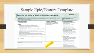 Sample Epic/Feature Template
© 2021 ServiceNow, Inc. All Rights Reserved. 11
Objective: Enhance the data and processes around alert & incident records to allow faster MTTR through
greater context & efficient process.
Product Manager: Darius
PO/PE:
Personas Included:
• Responder, manager
Scope:
1. Ability to define and view tags in incident and alerts
2. Ability to check and set tags on alerts from response rules
3. Enhance response rules with tabs
4. Ability to identify parent & child incident relationships, grouping incidents
to a specific parent
5. Auto link the slack channel or zoom meeting to the incident when the
create incident action is enabled in a response rule, for a alert
6. Ability to see presence of users on alerts and incidents, and when fields
are updated in real time (nth)
7. Update to the columns and fields on the alert and incident forms
8. Ability to auto close open alerts & resolved incidents after a specific time
frame, per team (nth)
9. Advanced Condition Builder for Alert & Incident List Views {component}
Out of Scope:
Solution Approach:
Enhancements to Polaris UI &
features only, no legacy NDS
enhancements
Key Stories & Enablers:
1. Ability to define and view tags in
incident and alerts
2. Ability to check and set tags on
alerts from response rules
3. Ability to identify parent & child
incident relationships, grouping
incidents to a specific parent
4. Ability to see presence of users on
alerts and incidents, and when fields
are updated in real time
5. Incident & Alert form view updates
6. Automated incident & alert closure
policies on team settings
7. Advanced Condition Builder for Alert
& Incident List Views {component}
Acceptance Criteria:
1. As a responder, I want to understand
and process alerts and incidents in
context of tags
2. I want to group incidents so that
work on a parent resolves the
children
3. I want old incidents and alerts to
auto close incase they are not
actionable
4. I want to work in real time and
understand who else is doing what
Dependencies: Alert ingestion needs to be able to set the tags
Impacted Teams:
Feature: Incident & Alert Data Enhancements
Release: V3
 
