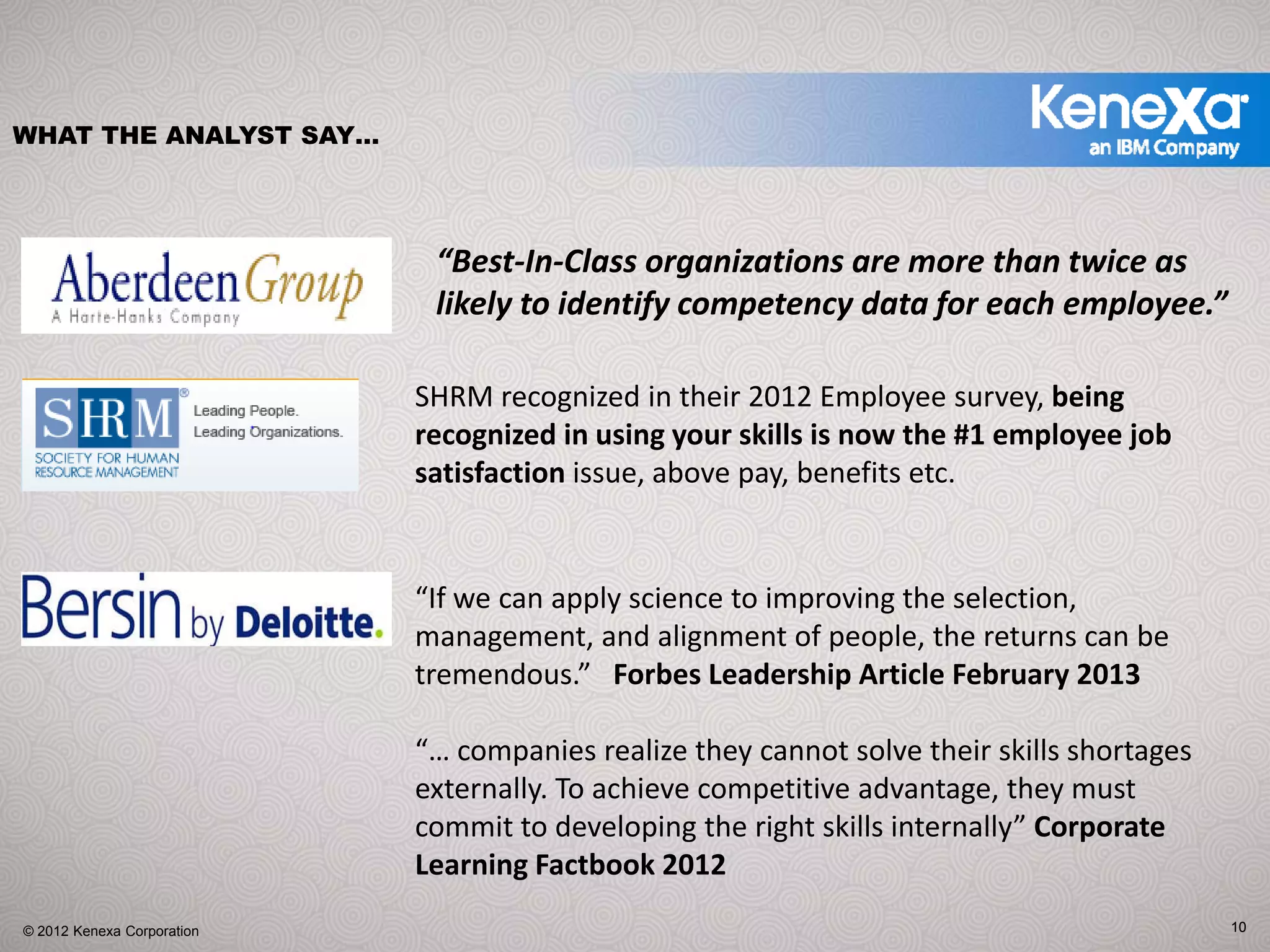 WHAT THE ANALYST SAY…




                             “Best‐In‐Class organizations are more than twice as 
                             likely to identify competency data for each employee.”

                            SHRM recognized in their 2012 Employee survey, being 
                            recognized in using your skills is now the #1 employee job 
                            satisfaction issue, above pay, benefits etc.


                            “If we can apply science to improving the selection, 
                            management, and alignment of people, the returns can be 
                            tremendous.”   Forbes Leadership Article February 2013

                            “… companies realize they cannot solve their skills shortages 
                            externally. To achieve competitive advantage, they must 
                            commit to developing the right skills internally” Corporate 
                            Learning Factbook 2012
© 2012 Kenexa Corporation                                                                    10
 