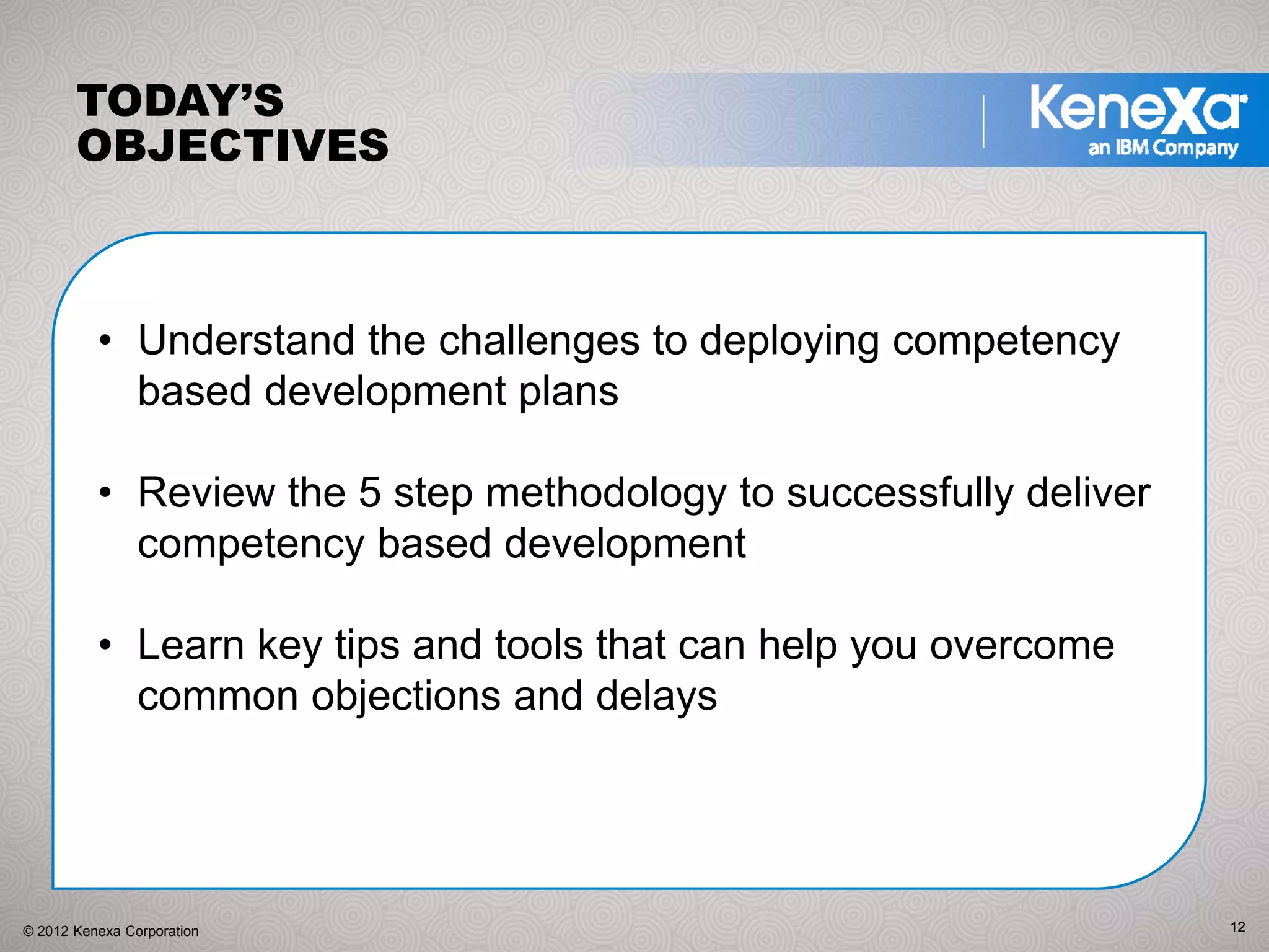 TODAY’S
       OBJECTIVES



          • Understand the challenges to deploying competency
            based development plans

          • Review the 5 step methodology to successfully deliver
            competency based development

          • Learn key tips and tools that can help you overcome
            common objections and delays




© 2012 Kenexa Corporation                                           12
 
