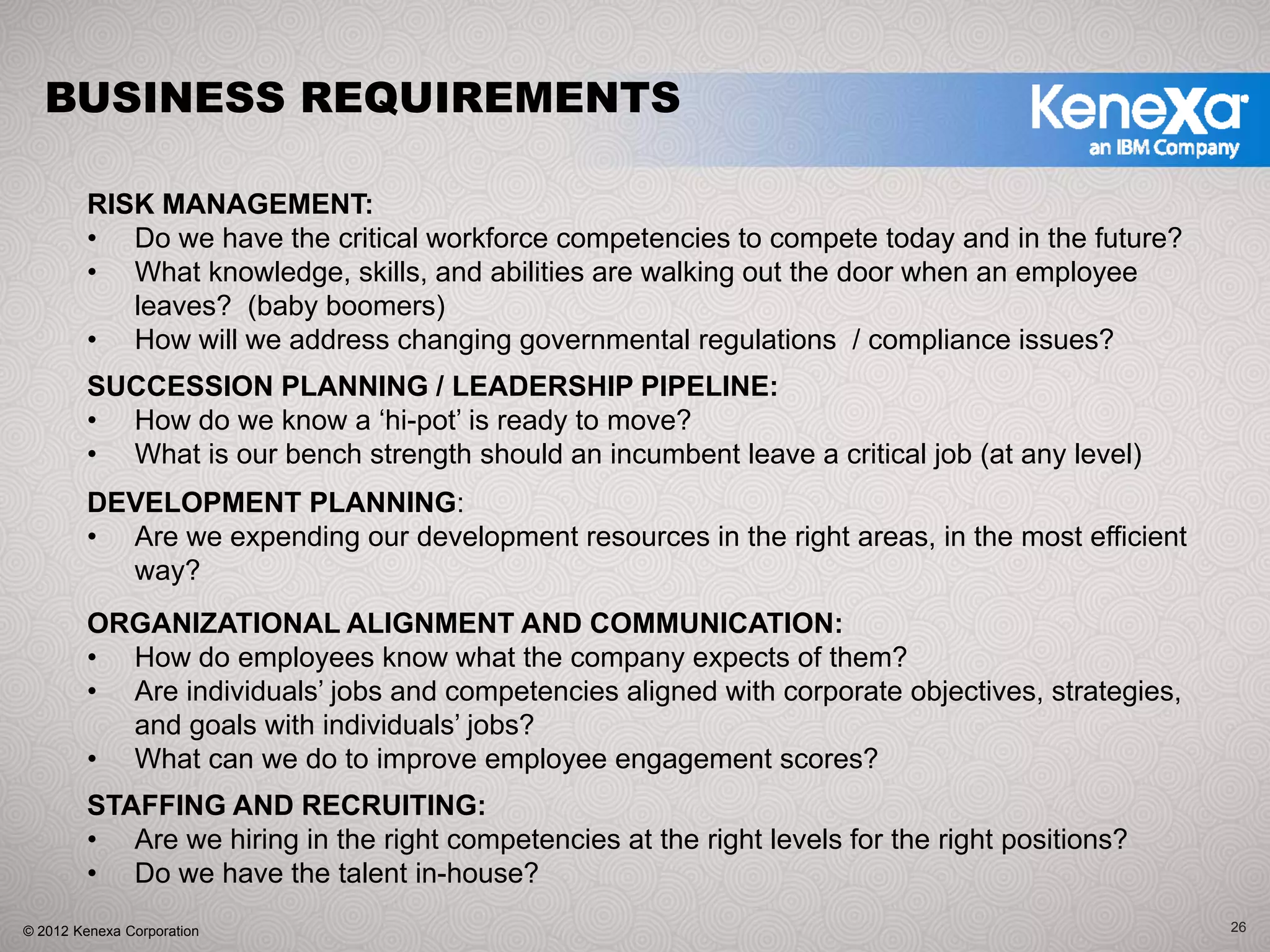 BUSINESS REQUIREMENTS

         RISK MANAGEMENT:
         • Do we have the critical workforce competencies to compete today and in the future?
         • What knowledge, skills, and abilities are walking out the door when an employee
            leaves? (baby boomers)
         • How will we address changing governmental regulations / compliance issues?
         SUCCESSION PLANNING / LEADERSHIP PIPELINE:
         • How do we know a ‘hi-pot’ is ready to move?
         • What is our bench strength should an incumbent leave a critical job (at any level)
         DEVELOPMENT PLANNING:
         • Are we expending our development resources in the right areas, in the most efficient
           way?
         ORGANIZATIONAL ALIGNMENT AND COMMUNICATION:
         • How do employees know what the company expects of them?
         • Are individuals’ jobs and competencies aligned with corporate objectives, strategies,
           and goals with individuals’ jobs?
         • What can we do to improve employee engagement scores?
         STAFFING AND RECRUITING:
         • Are we hiring in the right competencies at the right levels for the right positions?
         • Do we have the talent in-house?
© 2012 Kenexa Corporation                                                                          26
 