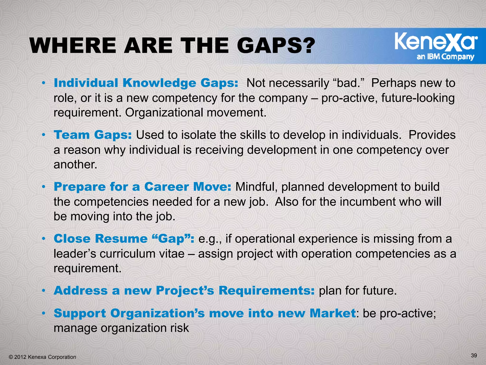 WHERE ARE THE GAPS?
            • Individual Knowledge Gaps: Not necessarily “bad.” Perhaps new to
              role, or it is a new competency for the company – pro-active, future-looking
              requirement. Organizational movement.
            • Team Gaps: Used to isolate the skills to develop in individuals. Provides
              a reason why individual is receiving development in one competency over
              another.
            • Prepare for a Career Move: Mindful, planned development to build
              the competencies needed for a new job. Also for the incumbent who will
              be moving into the job.
            • Close Resume “Gap”: e.g., if operational experience is missing from a
              leader’s curriculum vitae – assign project with operation competencies as a
              requirement.
            • Address a new Project’s Requirements: plan for future.
            • Support Organization’s move into new Market: be pro-active;
              manage organization risk

© 2012 Kenexa Corporation                                                                    39
 