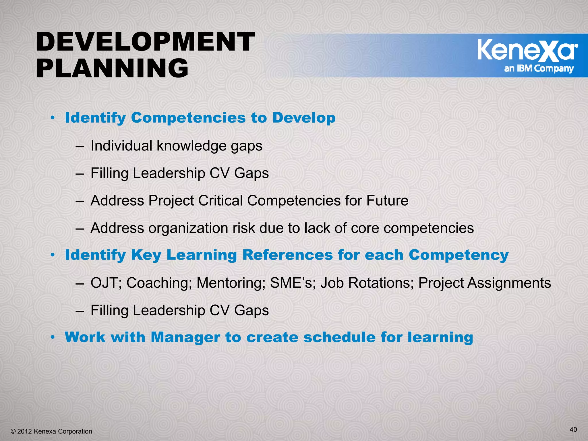 DEVELOPMENT
       PLANNING
            • Identify Competencies to Develop
                   – Individual knowledge gaps
                   – Filling Leadership CV Gaps
                   – Address Project Critical Competencies for Future
                   – Address organization risk due to lack of core competencies
            • Identify Key Learning References for each Competency
                   – OJT; Coaching; Mentoring; SME’s; Job Rotations; Project Assignments
                   – Filling Leadership CV Gaps
            • Work with Manager to create schedule for learning




© 2012 Kenexa Corporation                                                                  40
 