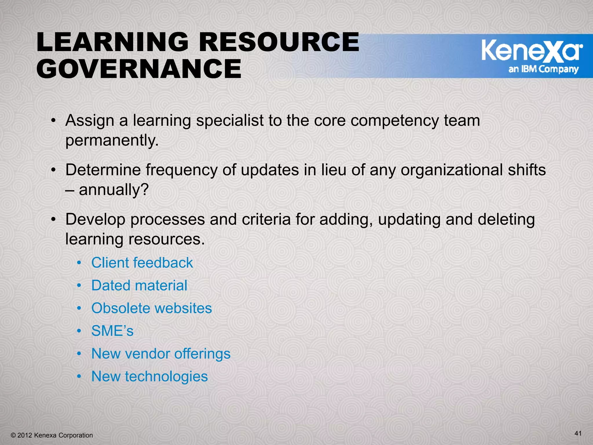 LEARNING RESOURCE
       GOVERNANCE
            • Assign a learning specialist to the core competency team
              permanently.
            • Determine frequency of updates in lieu of any organizational shifts
              – annually?
            • Develop processes and criteria for adding, updating and deleting
              learning resources.
                   • Client feedback
                   • Dated material
                   • Obsolete websites
                   • SME’s
                   • New vendor offerings
                   • New technologies


© 2012 Kenexa Corporation                                                           41
 