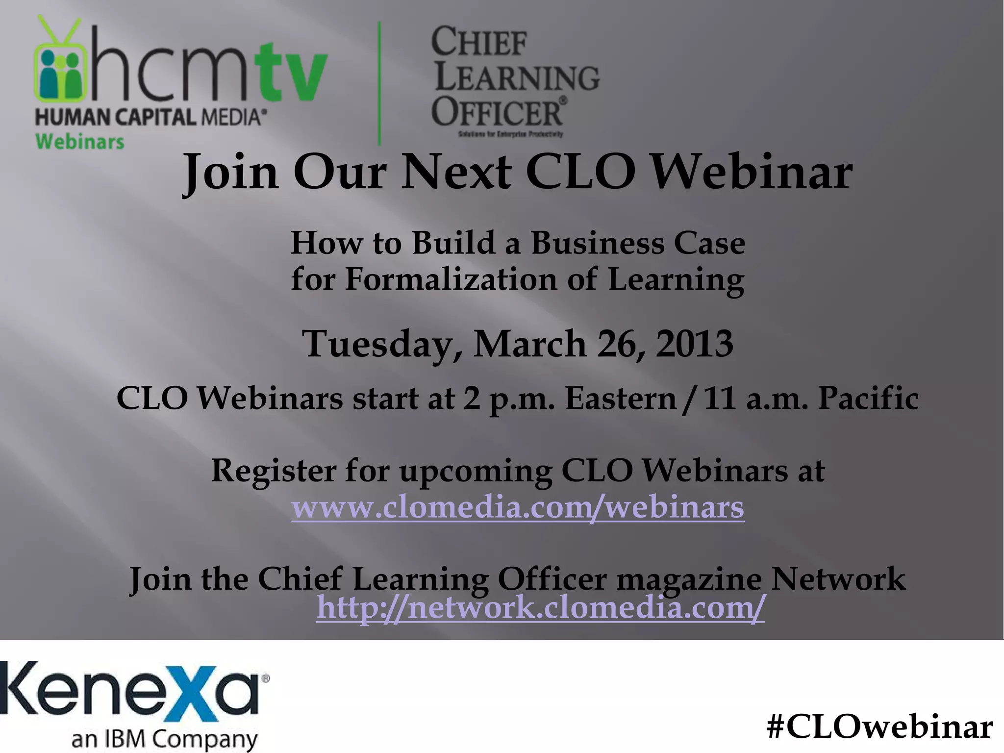 Join Our Next CLO Webinar
           How to Build a Business Case
           for Formalization of Learning
            Tuesday, March 26, 2013
CLO Webinars start at 2 p.m. Eastern / 11 a.m. Pacific

      Register for upcoming CLO Webinars at
           www.clomedia.com/webinars

Join the Chief Learning Officer magazine Network
            http://network.clomedia.com/


                                           #CLOwebinar
 