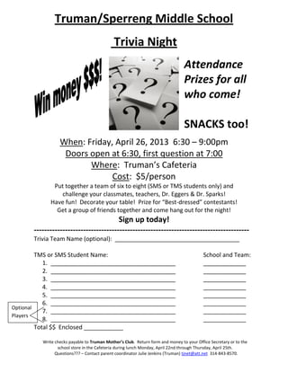 Truman/Sperreng Middle School
                                             Trivia Night
                                                                                Attendance
                                                                                Prizes for all
                                                                                who come!

                                                                                SNACKS too!
                  When: Friday, April 26, 2013 6:30 – 9:00pm
                   Doors open at 6:30, first question at 7:00
                         Where: Truman’s Cafeteria
                               Cost: $5/person
              Put together a team of six to eight (SMS or TMS students only) and
                challenge your classmates, teachers, Dr. Eggers & Dr. Sparks!
             Have fun! Decorate your table! Prize for “Best-dressed” contestants!
               Get a group of friends together and come hang out for the night!
                                        Sign up today!
       -----------------------------------------------------------------------------------
       Trivia Team Name (optional): ______________________________________

         TMS or SMS Student Name:                                                         School and Team:
            1. ______________________________________                                     _____________
            2. ______________________________________                                     _____________
            3. ______________________________________                                     _____________
            4. ______________________________________                                     _____________
            5. ______________________________________                                     _____________
            6. ______________________________________                                     _____________
Optional
            7. ______________________________________                                     _____________
Players
            8. ______________________________________                                     _____________
         Total $$ Enclosed ____________

          Write checks payable to Truman Mother’s Club. Return form and money to your Office Secretary or to the
                 school store in the Cafeteria during lunch Monday, April 22nd through Thursday, April 25th.
                Questions??? – Contact parent coordinator Julie Jenkins (Truman) tjnet@att.net 314-843-8570.
 