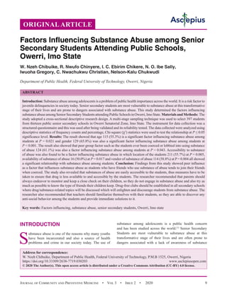 Journal of Community and Preventive Medicine  •  Vol 3  •  Issue 2  •  2020 9
INTRODUCTION
S
ubstance abuse is one of the reasons why many youths
have been incarcerated and also a source of health
problems and crime in our society today. The use of
substance among adolescents is a public health concern
and has been studied across the world.[1]
Senior Secondary
Students are most vulnerable to substance abuse at this
transformative stage of their lives and are often prone to
dangers associated with a lack of awareness of substance
ORIGINAL ARTICLE
Factors Influencing Substance Abuse among Senior
Secondary Students Attending Public Schools,
Owerri, Imo State
W. Nzeh Chibuike, R. Nwufo Chinyere, I. C. Ebirim Chikere, N. O. Ibe Sally,
Iwuoha Gregory, C. Nwachukwu Christian, Nelson-Kalu Chukwudi
Department of Public Health, Federal University of Technology, Owerri, Nigeria
ABSTRACT
Introduction: Substance abuse among adolescents is a problem of public health importance across the world. It is a risk factor to
juvenile delinquencies in society today. Senior secondary students are most vulnerable to substance abuse at this transformative
stage of their lives and are prone to dangers associated with substance abuse. This study determined the factors influencing
substanceabuseamongSeniorSecondaryStudentsattendingPublicSchoolsinOwerri,ImoState.MaterialsandMethods: The
study adopted a cross-sectional descriptive research design. A multi-stage sampling technique was used to select 397 students
from thirteen public senior secondary schools in Owerri Senatorial Zone, Imo State. The instrument for data collection was a
structured questionnaire and this was used after being validated and its reliability tested. The data collected were analyzed using
descriptive statistics of frequency counts and percentage, Chi-square (χ2
) statistics were used to test the relationship at P ≤ 0.05
significance level. Results: The result showed that age 115 (55.3%) is a significant factor influencing substance abuse among
students at P = 0.021 and gender 129 (65.8%) was also a significant factor influencing substance abuse among students at
P  0.001. The result also showed that peer group factor such as the students ever been coerced or lobbied into using substance
of abuse 124 (61.1%) was also a factor influencing substance abuse among students at P = 0.043. Accessibility to substance
of abuse was also found to be a factor influencing substance abuse in which location of the students 211 (55.7%) at P = 0.005,
availability of substance of abuse 16 (50.0%) at P = 0.017 and vendor of substance of abuse 114 (58.8%) at P= 0.004 all showed
a significant relationship with substance abuse among students. Conclusion: Findings from this study showed peer influence
as a factor that influences substance abuse as students who have friends who use substance of abuse tends to join their friends
when coerced. The study also revealed that substances of abuse are easily accessible to the students, thus measures have to be
taken to ensure that drug is less available to and accessible by the students. The researcher recommended that parents should
always endeavor to monitor and keep a close check on their children, so they do not engage in substance abuse and also try as
much as possible to know the type of friends their children keep. Drug-free clubs should be established in all secondary schools
where drug/substance-related topics will be discussed which will enlighten and discourage students from substance abuse. The
researcher also recommended that teachers should familiarize themselves with their students, so they are able to discover any
anti-social behavior among the students and provide immediate solutions to it.
Key words: Factors influencing, substance abuse, senior secondary students, Owerri, Imo state
Address for correspondence:
W. Nzeh Chibuike, Department of Public Health, Federal University of Technology, P.M.B 1525, Owerri, Nigeria
https://doi.org/10.33309/2638-7719.030203 www.asclepiusopen.com
© 2020 The Author(s). This open access article is distributed under a Creative Commons Attribution (CC-BY) 4.0 license.
 