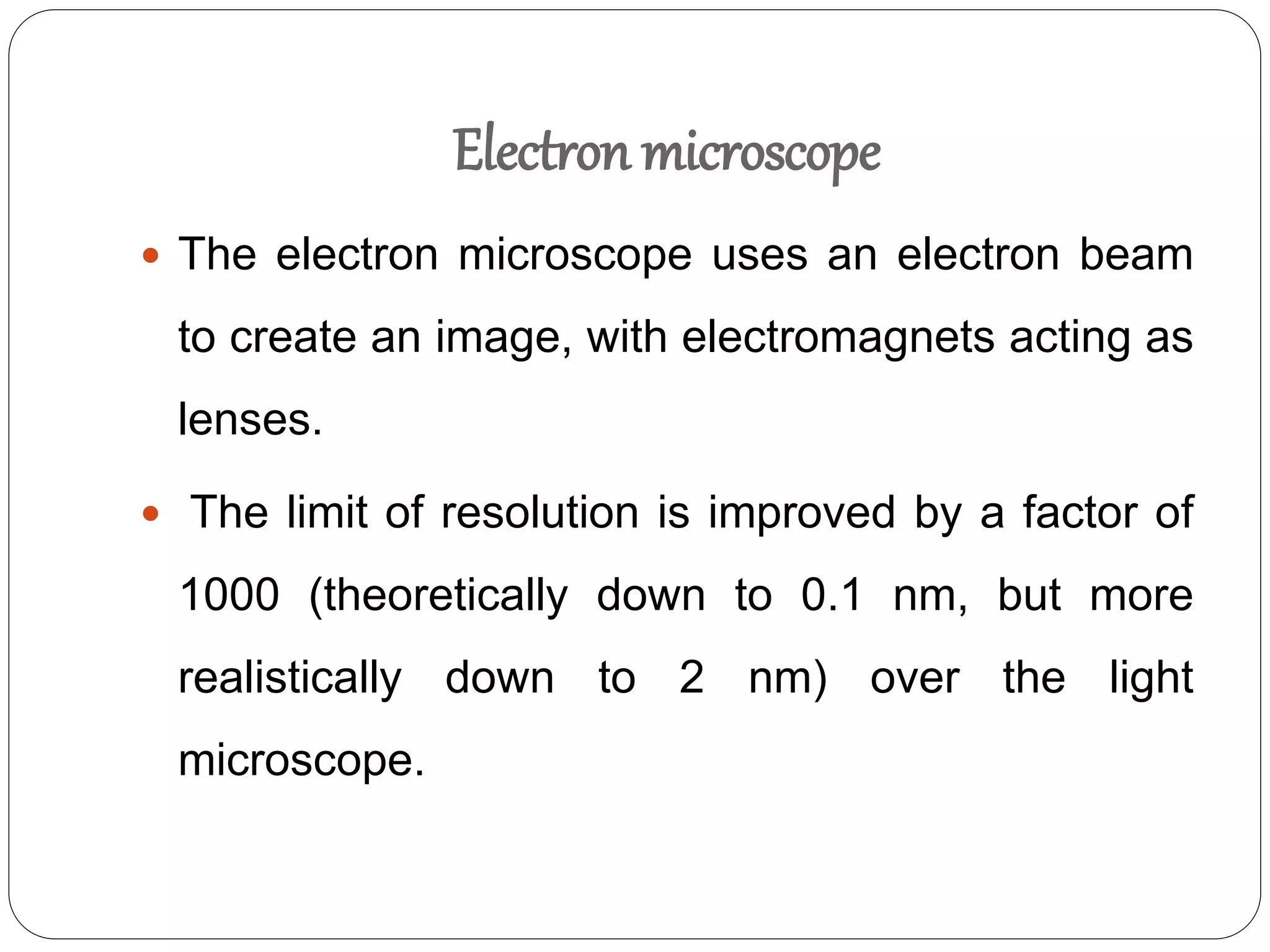 Electron microscope
 The electron microscope uses an electron beam
to create an image, with electromagnets acting as
lenses.
 The limit of resolution is improved by a factor of
1000 (theoretically down to 0.1 nm, but more
realistically down to 2 nm) over the light
microscope.
 