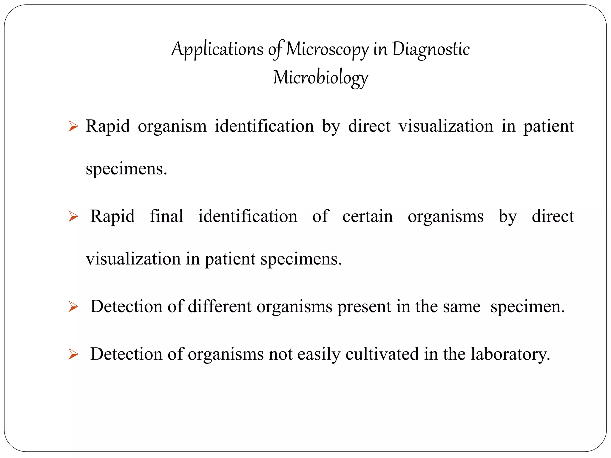 Applications of Microscopy in Diagnostic
Microbiology
 Rapid organism identification by direct visualization in patient
specimens.
 Rapid final identification of certain organisms by direct
visualization in patient specimens.
 Detection of different organisms present in the same specimen.
 Detection of organisms not easily cultivated in the laboratory.
 