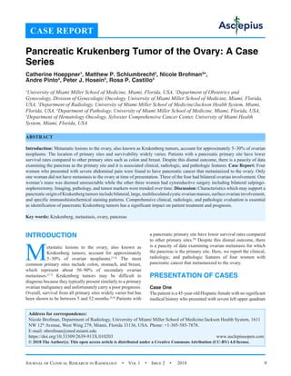 Journal of Clinical Research in Radiology  •  Vol 1  •  Issue 2  •  2018 9
INTRODUCTION
Metastatic lesions to the ovary, also known as
Krukenberg tumors, account for approximately
5–30% of ovarian neoplasms.[1-4]
The most
common primary sites include colon, stomach, and breast,
which represent about 50–90% of secondary ovarian
metastases.[3-7]
Krukenberg tumors may be difficult to
diagnose because they typically present similarly to a primary
ovarian malignancy and unfortunately carry a poor prognosis.
Overall, survival from all primary sites widely varies but has
been shown to be between 5 and 52 months.[8,9]
Patients with
a pancreatic primary site have lower survival rates compared
to other primary sites.[9]
Despite this dismal outcome, there
is a paucity of data examining ovarian metastasis for which
the pancreas is the primary site. Here, we report the clinical,
radiologic, and pathologic features of four women with
pancreatic cancer that metastasized to the ovary.
PRESENTATION OF CASES
Case One
The patient is a 45-year-old Hispanic female with no significant
medical history who presented with severe left upper quadrant
CASE REPORT
Pancreatic Krukenberg Tumor of the Ovary: A Case
Series
Catherine Hoeppner1
, Matthew P. Schlumbrecht2
, Nicole Brofman3
*,
Andre Pinto4
, Peter J. Hosein5
, Rosa P. Castillo3
1
University of Miami Miller School of Medicine, Miami, Florida, USA, 2
Department of Obstetrics and
Gynecology, Division of Gynecologic Oncology, University of Miami Miller School of Medicine, Miami, Florida,
USA, 3
Department of Radiology, University of Miami Miller School of Medicine/Jackson Health System, Miami,
Florida, USA, 4
Department of Pathology, University of Miami Miller School of Medicine, Miami, Florida, USA,
5
Department of Hematology Oncology, Sylvester Comprehensive Cancer Center, University of Miami Health
System, Miami, Florida, USA
ABSTRACT
Introduction: Metastatic lesions to the ovary, also known as Krukenberg tumors, account for approximately 5–30% of ovarian
neoplasms. The location of primary sites and survivability widely varies. Patients with a pancreatic primary site have lower
survival rates compared to other primary sites such as colon and breast. Despite this dismal outcome, there is a paucity of data
examining the pancreas as the primary site and it is associated clinical, radiologic, and pathologic features. Case Report: Four
women who presented with severe abdominal pain were found to have pancreatic cancer that metastasized to the ovary. Only
one woman did not have metastasis to the ovary at time of presentation. Three of the four had bilateral ovarian involvement. One
woman’s mass was deemed unresectable while the other three women had cytoreductive surgery including bilateral salpingo-
oophorectomy. Imaging, pathology, and tumor markers were trended over time. Discussion: Characteristics which may support a
pancreaticoriginofKrukenbergtumorsincludebilateral,large,multiloculatedcysticovarianmasses,surfaceovarianinvolvement,
and specific immunohistochemical staining patterns. Comprehensive clinical, radiologic, and pathologic evaluation is essential
as identification of pancreatic Krukenberg tumors has a significant impact on patient treatment and prognosis.
Key words: Krukenberg, metastasis, ovary, pancreas
Address for correspondence:
Nicole Brofman, Department of Radiology, University of Miami Miller School of Medicine/Jackson Health System, 1611
NW 12th
Avenue, West Wing 279, Miami, Florida 33136, USA. Phone: +1-305-585-7878.
E-mail: nbrofman@med.miami.edu
https://doi.org/10.33309/2639-913X.010203 www.asclepiusopen.com
© 2018 The Author(s). This open access article is distributed under a Creative Commons Attribution (CC-BY) 4.0 license.
 