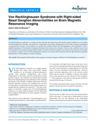 Journal of Clinical Research in Radiology  •  Vol 2  •  Issue 1  •  2019 7
INTRODUCTION
V
on Recklinghausen syndrome is a complex genetic
disorder that ranges from mild hardly noticed
condition to an extremely terrifying progressive
disorder with numerous complications and serious
disfigurement of the body caused by generalized or huge
growth of tumors. The condition was named after Friedrich
Daniel Von Recklinghausen who published in 1882 a detailed
description of the disorder including information from the
previous literature. However, the condition has not been
well described or documented in Iraqi children despite it is
thought that the condition was observed.[1-3]
The aim of this
paper is to describe a unique case of Von Recklinghausen
syndrome in an Iraqi child associated with the right-sided
basal ganglion abnormalities on brain magnetic resonance
imaging (MRI).
The syndrome is also called type-1 Neurofibromatosis, gen-
eralized neurofibromatosis, and multiple neurofibromatosis.
It is associated with light brown spots on the skin. Nerve
tissue tumors (neurofibromas) that are generally benign, but
can cause serious damage by compressing nerves and other
tissues. It is also associated with neurofibromas which are
tumors involving supporting cells in the nervous system
rather than the neurons. In addition, scoliosis, and freckles
in the axilla and groin are also observed in this syndrome.
[1,4,5]
The symptoms in this type are often present at birth or
develop before the age of ten years.
The condition characteristically worsens with time, but most
patients with this type have a normal life expectancy.
MATERIALS AND METHODS
H.J.M was born in 2005 and was first seen during October
2018 at the age of 13 years due to deterioration in school
performance. He was still studying at the fourth-grade
primary school despite he should have finished the sixth-grade
Von Recklinghausen Syndrome with Right-sided
Basal Ganglion Abnormalities on Brain Magnetic
Resonance Imaging
Aamir Jalal Al Mosawi1,2
1
Department of Pediatrics and Pediatric Psychiatry, Children Teaching Hospital of Baghdad Medical City, Bab
Al-Muadham Baghdad, Iraq,2
Iraq Headquarter of Copernicus Scientists International Panel, Baghdad, Iraq
ABSTRACT
Von Recklinghausen syndrome is a complex genetic disorder that ranges from mild hardly noticed condition to an extremely
terrifying progressive disorder with numerous complications and serious disfigurement of the body caused by generalized
or huge growth of tumors. The condition was named after Friedrich Daniel Von Recklinghausen who published in 1882 a
detailed description of the disorder including information from the previous literature. However, the condition has not been
well described or documented in Iraqi children despite it is believed that the condition was observed.The main aim of this paper
is to describe a unique case of Von Recklinghausen syndrome in an Iraqi child associated with the right-sided basal ganglion
abnormalities on brain magnetic resonance imaging.
Key words: Basal ganglion abnormalities, brain magnetic resonance imaging, childhood, Von Recklinghausen syndrome
Address for correspondence:
Aamir Jalal Al Mosawi, Department of Pediatrics and Pediatric Psychiatry, Children Teaching Hospital of Baghdad
Medical City, Al-Muadham Baghdad, Iraq. E-mail: 
https://doi.org/10.33309/2639-913X.020103 www.asclepiusopen.com
© 2019 The Author(s). This open access article is distributed under a Creative Commons Attribution (CC-BY) 4.0 license.
ORIGINAL ARTICLE
 