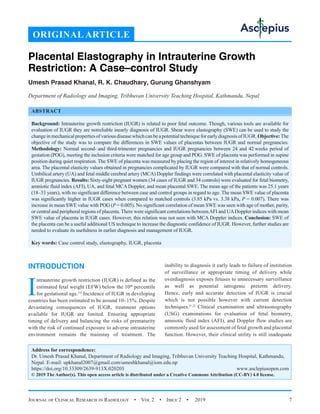 Journal of Clinical Research in Radiology  •  Vol 2  •  Issue 2  •  2019 7
INTRODUCTION
I
ntrauterine growth restriction (IUGR) is defined as the
estimated fetal weight (EFW) below the 10th
 percentile
for gestational age.[1]
Incidence of IUGR in developing
countries has been estimated to be around 10–15%. Despite
devastating consequences of IUGR, treatment options
available for IUGR are limited. Ensuring appropriate
timing of delivery and balancing the risks of prematurity
with the risk of continued exposure to adverse intrauterine
environment remains the mainstay of treatment. The
inability to diagnosis it early leads to failure of institution
of surveillance or appropriate timing of delivery while
overdiagnosis exposes fetuses to unnecessary surveillance
as well as potential iatrogenic preterm delivery.
Hence, early and accurate detection of IUGR is crucial
which is not possible however with current detection
techniques.[1,2]
Clinical examination and ultrasonography
(USG) examinations for evaluation of fetal biometry,
amniotic fluid index (AFI), and Doppler flow studies are
commonly used for assessment of fetal growth and placental
function. However, their clinical utility is still inadequate
Placental Elastography in Intrauterine Growth
Restriction: A Case–control Study
Umesh Prasad Khanal, R. K. Chaudhary, Gurung Ghanshyam
Department of Radiology and Imaging, Tribhuvan University Teaching Hospital, Kathmandu, Nepal
ABSTRACT
Background: Intrauterine growth restriction (IUGR) is related to poor fetal outcome. Though, various tools are available for
evaluation of IUGR they are notreliable inearly diagnosis of IUGR. Shear wave elastography (SWE) can be used to study the
changeinmechanicalpropertiesofvariousdiseasewhichcanbeapotentialtechniqueforearlydiagnosisofIUGR.Objective:The
objective of the study was to compare the differences in SWE values of placentas between IUGR and normal pregnancies.
Methodology: Normal second- and third-trimester pregnancies and IUGR pregnancies between 24 and 42 weeks period of
gestation (POG), meeting the inclusion criteria were matched for age group and POG. SWE of placenta was performed in supine
position during quiet respiration. The SWE of placenta was measured by placing the region of interest in relatively homogeneous
area. The placental elasticity values obtained in pregnancies complicated by IUGR were compared with that of normal controls.
Umbilical artery (UA) and fetal middle cerebral artery (MCA) Doppler findings were correlated with placental elasticity value of
IUGR pregnancies. Results: Sixty-eight pregnant women (34 cases of IUGR and 34 controls) were evaluated for fetal biometry,
amniotic fluid index (AFI), UA, and fetal MCA Doppler, and mean placental SWE. The mean age of the patients was 25.1 years
(18–33 years), with no significant difference between case and control groups in regard to age. The mean SWE value of placenta
was significantly higher in IUGR cases when compared to matched controls (3.85 kPa vs. 3.38 kPa, P = 0.007). There was
increase in mean SWE value with POG (P = 0.005). No significant correlation of mean SWE was seen with age of mother, parity,
or central and peripheral regions of placenta. There were significant correlations betweenAFI and UADoppler indices with mean
SWE value of placenta in IUGR cases. However, this relation was not seen with MCA Doppler indices. Conclusion: SWE of
the placenta can be a useful additional US technique to increase the diagnostic confidence of IUGR. However, further studies are
needed to evaluate its usefulness in earlier diagnosis and management of IUGR.
Key words: Case control study, elastography, IUGR, placenta
Address for correspondence:
Dr. Umesh Prasad Khanal, Department of Radiology and Imaging, Tribhuvan University Teaching Hospital, Kathmandu,
Nepal. E-mail: 
https://doi.org/10.33309/2639-913X.020203 www.asclepiusopen.com
© 2019 The Author(s). This open access article is distributed under a Creative Commons Attribution (CC-BY) 4.0 license.
ORIGINAL ARTICLE
 