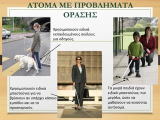 ΑΤΟΜΑ ΜΕ ΠΡΟΒΛΗΜΑΤΑ
ΟΡΑΣΗΣ
Τα μικρά παιδιά έχουν
ειδικά μπαστούνια, πιο
μεγάλα, ώστε να
μαθαίνουν να κινούνται
αυτόνομα.
Χρησιμοποιούν ειδικά
μπαστούνια για να
βρίσκουν αν υπάρχει κάποιο
εμπόδιο και να το
προσπερνούν.
Χρησιμοποιούν ειδικά
εκπαιδευμένους σκύλους
για οδηγούς.
 
