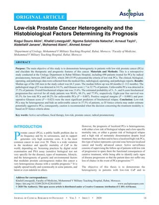 Journal of Clinical Research in Oncology  •  Vol 3  •  Issue 1  •  2020 14
INTRODUCTION
P
rostate cancer (PCa), a public health problem due to
its frequency and by its seriousness, and its support
generates very high economic costs. It is the most
common cancer in men over 50. There is a wide variation
in the incidence and specific mortality of CaP in the
world, depending on: Screening practices by digital rectal
examination and PSA assay (sensitive biological test not
very specific for the disease), types of treatments, lifestyle,
and the heterogeneity of genetic and environmental factors
that modulate prostate carcinogenesis makes this cancer a
very heterogeneous disease with a variable prognosis.[1]
It is
rapidly spread locally and systemically in some patients, and
latent or even indolent in others.
However, the prognosis of localized PCa is heterogeneous;
with either a low risk of biological relapse and a low-specific
mortality rate, or either a greater risk of biological relapse
and a high risk of metastatic dissemination despite local
treatment, they are then said to have a localized high-risk PCa,
this type of tumor represents a pivotal zone between localized
cancer and locally advanced cancer. Active surveillance
consists of supervising the follow-up of patients with low risk
of progression to spare them the functional consequences of
curative treatment, while being able to identify early signs
of disease progression so that the patient does not suffer any
loss of chance in the event of PCa progression.[2,3]
The objective of this thesis is to demonstrate the
heterogeneity in patients with low-risk CaP and to
ORIGINAL ARTICLE
Low-risk Prostate Cancer Heterogeneity and the
Histobiological Factors Determining its Prognosis
Kogui Douro Akim1
, Khalid Lmezguidi2
, Ngoma Solobinda Natacha2
, Arnaud Tayiri1
,
Abdellatif Janane1
, Mohamed Alami1
, Ahmed Ameur1
1
Department of Urology, Mohammed V Military Teaching Hospital, Rabat, Morocco, 2
Faculty of Medicine,
Mohammed V Military Teaching Hospital, Rabat, Morocco
Address for correspondence:
Khalid Lmezguidi, Faculty of Medicine, Mohammed V Military Teaching Hospital, Rabat, Morocco.
https://doi.org/10.33309/2639-8230.030103 www.asclepiusopen.com
© 2020 The Author(s). This open access article is distributed under a Creative Commons Attribution (CC-BY) 4.0 license.
ABSTRACT
Purpose: The main objective of this study is to demonstrate heterogeneity in patients with low-risk prostate cancer (PCa)
and elucidate the therapeutic and prognostic features of this cancer. Materials and Methods: This is a retrospective
study conducted at the Urology Department in Rabat Military Hospital, including 690 patients treated for PCa by radical
prostatectomy, between 2002 and 2016, which 248 (35.9%) presented the criteria of low-risk PCa. The clinical, biological,
operating, and pathologic data were collected from the medical files, radiological, operating, and pathologic reports. Results:
Median age of the 248 men in the study cohort was 64.3 years. The median follow-up was 60 months (1–112 months). The
pathological stage pT3 was detected in 14.1%, and Gleason score ≥ 7 in 32.7% of patients. Unfavorable PCa was detected in
37.5% of patients. Overall biochemical relapse rate was 13.6%. The estimated probability of 3-, 5-, and 8-years biochemical
progression-free survival for all study patients was 90.6%, 88.1%, and 77.9%, respectively. Eight-year free survival was
83.3% for low-risk PCa and 68.2% for unfavorable PCa (P = 0.007). Positive surgical margins (P = 0.0001) and post-
operative Gleason score (P = 0.023) were the most significant predictors of biochemical relapse. Conclusion: Low-risk
PCa may be heterogeneous and hide an unfavorable cancer in 37.5% of patients, so D’Amico criteria may under estimate
potentially aggressive PCa, consequently, caution is recommended when the decision concerning the treatment modality is
based on D’Amico criteria alone.
Key words: Active surveillance, focal therapy, low-risk, prostate cancer, radical prostatectomy
 