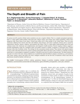 Journal of Clinical Research in Anesthesiology  •  Vol 1  •  Issue 2  •  2018 10
INTRODUCTION
P
ain, defined as a symptom, sign, or a syndrome, has
been researched extensively compared to any other area
in neurophysiology.[1]
No difference in pain prevalence
was found between patients undergoing anticancer treatment
and those in an advanced or terminal phase of the disease.[2]
Factors influencing the development of chronic pain in cancer
survivors who have completed treatment include peripheral
neuropathy due to chemotherapy, radiation-induced brachial
plexopathy, chronic pelvic pain secondary to radiation,
and postsurgical pain.[3]
Controversies exist about the
definition and epidemiology of breakthrough cancer pain
among the new fentanyl products.[4]
Background new drug
treatments, clinical trials, and standards of quality for the
assessment of evidence justify an update of evidence-based
recommendations for the pharmacological treatment of
neuropathic pain.[5]
In 1986, the World Health Organization
(WHO) proposed a strategy for cancer pain treatment based
on a sequential three-step analgesic ladder from non-opioids
REVIEW ARTICLE
The Depth and Breadth of Pain
M. V. Raghavendra Rao1
, Kumar Ponnusamy1
, T. Sripada Pallavi2
, M. Krishna
Sowmya3
, C. J. Ramanaiah4
, Jattavathu Madhavi5
, Mahendra K. Verma5
, Reshma
Fateh1
, A. Sireesha Bala1
1
Department of  Diseases, Avalon University School of Medicine, Curacao, Central America, 2
Department of
Physiotherapy, Apollo Institute of Medical Science and Research Institute, Jubilee Hills, Hyderabad, Telangana,
India, 3
Department of Computer Sciences, Burjeel Hospital, Abu Dhabi, United Arab Emirates, 4
Department
of Administration, Amina Hospital Sharjah, United Arab Emirates, 5
Department of Biotechnology, Acharya
Nagarjuna University, Guntur, Andhra Pradesh, India
ABSTRACT
No poison can kill a positive thinker and no medicine can cure a negative thinker. Pain is a complex perceptual experience.
Pain is a major public health problem. Beat back pain without surgery and conquer pain without painkillers. Delays have
dangerous ends. Knee braces invite injury. Chronic pain affects one in three people in the United States. There are more
Americans suffering from chronic pain than with diabetes, heart disease, and cancer combined. Chronic pain is caused by
degeneration, illnesses, injuries, surgeries, and treatment side effects. Pain is a major public health problem and is the most
common reason why Americans use complementary and integrative health practices. Recent imaging evidence suggests a
possible hypothalamic origin for a headache attack, but further research is needed. A migraine is associated with a modest
increase in the risk of ischemic stroke. The etiology for this association remains unclear. They interact with opioid receptors
on nerve cells in the brain and nervous system to produce pleasurable effects and relieve pain. Codeine is a naturally occurring
opioid that is a weak analgesic compared to morphine. It should be used only for mild-to-moderate pain. The ideal treatment of
any pain is to remove the cause. Some conditions are so painful that rapid and effective angina is essential (e.g., post-operative
state, burns, trauma, cancer, and sickle cell crisis). Analgesic mediators are the first line of treatment in these cases and all
practitioners should be familiar with their use.
Key words: Cyclooxygenase (COX)-2, codeine, granuloma, fentanyl, L-carnitine, morphine, multiple sclerosis(MS),
methadone, neurotransmitters,nonsteroidal anti-inflammatory agents (NSAIDS), prostaglandins, sciatic pain, sufentanil
Address for correspondence:
Dr. M. V. Raghavendra Rao, Department of Diseases, Avalon University School of Medicine, Sta. Rosaweg
122-124, Willemstad, Curacao, Central America. C: +5999 691-0461. T: +5999 788-8008. F: +5999 788-8102.
E-mail: dr.raghavendra@avalonu.org
https://doi.org/10.33309/2639-8915.010203 www.asclepiusopen.com
© 2018 The Author(s). This open access article is distributed under a Creative Commons Attribution (CC-BY) 4.0 license.
 