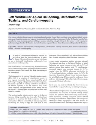 Journal of Clinical Cardiology and Diagnostics  •  Vol 1  • Issue 1  •  2018 11
L
ife needs of catecholamine and they are essential for
survival on stress but which in turn may be cause
of disease. The aim of this mini-review is to focus
on and to distinguish catecholamine cardiotoxicity from
catecholamine cardiomyopathy.
Both are the effect of catecholamine surge, the first with target
on left ventricular myocardial dyssynergia and the second on
myocardial muscle. Both coexist and work in synchrony in
the same patient.
The first example is the reported Takotsubo cardiomyopathy
(TC) which is a paradigm of catecholamine toxicity. It
is a regional myocardial disease characterized by apical
ballooning.[1]
Imaging,andespeciallycardiacultrasonography,
has made it possible to identify contraction asynchronies
of different segments of the left ventricle under acute
stress conditions. The phenomenon occurs mainly but not
exclusively[2,3]
at the tip (apical ballooning) and the distal third
of the left ventricle.
The cardiomyopathy, which owes its name to the known
Japanese fishing vessel, has also been called “broken heart
syndrome” to underline that the two segments of the left
ventricle have different contractility, to indicate its possible
reversibility and finally to imply that aside from its first
description (above-mentioned TC), also different diseases
have the same morphological and functional framework.
A cases review with patients admitted with chest pain and
TC; diagnosis was done on the basis of findings of apical
ballooning and normal coronary arteries only in 7.5% of
patients. Among those patients with TC, catecholamine-
associated triggers were emotional trauma (in 72.5%),
surgical stress (in 12.5%), adrenergic intoxication (in
7.5%), and catecholamine-producing cancer (in 7.5%). In
this series, the patients affected from a functional disease,
the apical ballooning, 20% presented in cardiogenic shock
and were life-threating.[4]
The others had different diseases
associated with apical ballooning.
In the case, we prefer to identify the framework not as
Takotsubo but as apical ballooning by referring to imaging.
The apical ballooning syndrome may be transient, permanent,
or recurrent[5]
and associated or not with coronary arteries
disease. The syndrome characterizes many diseases as TC,
acute myocarditis, coronary vasospasm, cocaine-induced
coronary vasoconstriction, and thrombosis with endogenous
fibrinolysis before angiography[1]
and brain diseases as
aneurysmal subarachnoid hemorrhage and emotional stress.[6]
Left Ventricular Apical Ballooning, Catecholamine
Toxicity, and Cardiomyopathy
Alfonso Lagi
Department of Internal Medicine, Villa Donatello Hospital, Florence, Italy
ABSTRACT
Case reports and clinical experiences have implicated catecholamine. Excess likely contributes to the pathophysiologic process
as a cause of cardiac dysfunction, impaired hemodynamic function, and poor outcomes. Cardiac dysfunction has also been
described in many other diseases; there is likely a common underlying pathophysiology. In this review, we will examine the
pathophysiology of cardiac dysfunction after catecholamine surge and discuss the evidence surrounding cardiac dysfunction.
Key words: Autonomic nervous system, cardiomyopathies, catecholamine, coronary circulation, heart diseases, ischemic heart
disease, Takotsubo cardiomyopathy
Address for correspondence:
Alfonso Lagi, Via G Mameli 44 – 50131, Florence, Italy. Phone: 0039 3386316900. E-mail: alfonso.lagi1@tin.it
https://doi.org/10.33309/2639-8265.010103 www.asclepiusopen.com
© 2018 The Author(s). This open access article is distributed under a Creative Commons Attribution (CC-BY) 4.0 license.
MINI-REVIEW
 