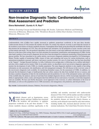 Journal of Clinical Cardiology and Diagnostics  •  Vol 2  •  Issue 1  •  2019 12
INTRODUCTION
M
etabolic diseases such as hypertension, excess
weight, obesity, and type-2 diabetes have increased
in the incidence and prevalence, to epidemic
proportions worldwide in the past three decades.[1-15]
The
chronic metabolic diseases contribute significantly, to the
morbidity and mortality associated with cardiovascular
diseases (CVD). CVD is still the number one killer worldwide
and has remained in this position for over 100 years.[4]
All
the metabolic diseases are basically lifestyle diseases; as
such they can be delayed or prevented by early interventions,
including healthy diet, increased physical activities or by
minimal medications. The United States Preventive Services
Non-invasive Diagnostic Tools: Cardiometabolic
Risk Assessment and Prediction
Elena Malmefeldt1
, Gundu H. R. Rao2,3
1
Wellness Screening Concept and Health Knowledge AB, Sweden, 2
Laboratory Medicine and Pathology,
University of Minnesota, Minnesota, USA, 3
Thrombosis Research, Lillehei Heart Institute, University of
Minnesota, Minnesota, USA
ABSTRACT
Cardiometabolic risks (CMRs) have rapidly increased to epidemic proportions worldwide in the past three decades.
Cardiovascular disease (CVD) remains the number one killer. No country has reduced, reversed, or prevented the increase in
the incidence or prevalence of chronic metabolic diseases. Framingham Heart Study group described the modifiable risk factors
that promote the development of CVD. They also developed risk calculators, for the prediction of acute vascular events such
as heart attacks and stroke. The risk predictor algorithms were fine-tuned, as and when additional risk factors were discovered.
However, at the time of this writing, there is no such calculator for assessment, stratification, and management of CMRs. On the
other hand, numbers of non-invasive diagnostic devices have been developed for continuous monitoring of blood pressure and
glucose profiles. We have described in our earlier articles, non-invasive diagnostic platform developed by LD-Technologies,
Miami, Florida, capable of monitoring CMRs, cluster of risks, and computing risk scores for various dysfunctions, such as
autonomous/sympathetic neuronal, and micro- and macro-vascular systems. In a one of a kind study, that has been described
as the “largest,” –Scripps Research Institute, La Jolla, California (www.scripps.edu), is following over a million individual’s
activities with a simple activity tracker, Fitbit. In an earlier article, we described a novel non-invasive diagnostic approach to
monitor the development of early CMRs in a healthy population. The same diagnostic platform is also capable of providing
information on risk assessment, risk stratification, and risk management strategies. We will discuss in this overview, some of
the non-invasive diagnostic tools available, for monitoring biomarker assays, for the assessment of CMRs. In addition, we
advocate the development of apps or health-portals that can collect, analyze the data from multiple devices or sources, and
develop a seamless integration of data for risk stratification and risk prediction. In view of the anticipated variety, and volume
of the available data, the analysis, and use of such data from multiple diagnostic devices, will be increasingly dependent on the
ability to appropriately collect, curate, and integrate data from different devices and sources. Currently, several data integration
tools are available. We have just briefly discussed a novel approach in this overview, to collect information at the level of
individuals, as well as at the population level, CMR assessment, risk management, risk prediction, and risk prevention.
Key words: Cardiometabolic diseases, Diabetes, Non-invasive diagnostics, Obesity
Address for correspondence:
Gundu H. R. Rao, 12500 Park Potomac Ave, 306N, Potomac, Maryland 20854, USA. E-mail: 
https://doi.org/10.33309/2639-8265.020103 www.asclepiusopen.com
© 2019 The Author(s). This open access article is distributed under a Creative Commons Attribution (CC-BY) 4.0 license.
REVIEW ARTICLE
 