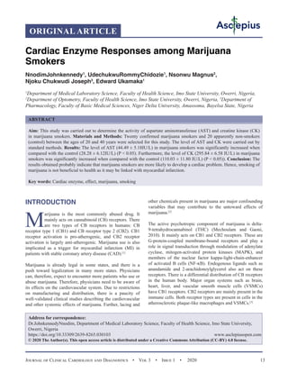Journal of Clinical Cardiology and Diagnostics  •  Vol 3  •  Issue 1  •  2020 13
INTRODUCTION
M
arijuana is the most commonly abused drug. It
mainly acts on cannabinoid (CB) receptors. There
are two types of CB receptors in humans: CB
receptor type 1 (CB1) and CB receptor type 2 (CB2). CB1
receptor activation is pro-atherogenic, and CB2 receptor
activation is largely anti-atherogenic. Marijuana use is also
implicated as a trigger for myocardial infarction (MI) in
patients with stable coronary artery disease (CAD).[1]
Marijuana is already legal in some states, and there is a
push toward legalization in many more states. Physicians
can, therefore, expect to encounter more patients who use or
abuse marijuana. Therefore, physicians need to be aware of
its effects on the cardiovascular system. Due to restrictions
on manufacturing and distribution, there is a paucity of
well-validated clinical studies describing the cardiovascular
and other systemic effects of marijuana. Further, lacing and
other chemicals present in marijuana are major confounding
variables that may contribute to the untoward effects of
marijuana.[2]
The active psychotropic component of marijuana is delta-
9-tetrahydrocannabinol (THC) (Mechoulam and Gaoni,
2010). It mainly acts on CB1 and CB2 receptors. These are
G-protein-coupled membrane-bound receptors and play a
role in signal transduction through modulation of adenylate
cyclase, mitogen-activated protein kinases (MAPK), and
members of the nuclear factor kappa-light-chain-enhancer
of activated B cells (NF-κB). Endogenous ligands such as
anandamide and 2-arachidonoylglycerol also act on these
receptors. There is a differential distribution of CB receptors
in the human body. Major organ systems such as brain,
heart, liver, and vascular smooth muscle cells (VSMCs)
have CB1 receptors. CB2 receptors are mainly present in the
immune cells. Both receptor types are present in cells in the
atherosclerotic plaque-like macrophages and VSMCs.[3]
ORIGINAL ARTICLE
Cardiac Enzyme Responses among Marijuana
Smokers
NnodimJohnkennedy1
, UdechukwuRommyChidozie1
, Nsonwu Magnus2
,
Njoku Chukwudi Joseph3
, Edward Ukamaka1
1
Department of Medical Laboratory Science, Faculty of Health Science, Imo State University, Owerri, Nigeria,
2
Department of Optometry, Faculty of Health Science, Imo State University, Owerri, Nigeria, 3
Department of
Pharmacology, Faculty of Basic Medical Sciences, Niger Delta University, Amassoma, Bayelsa State, Nigeria
ABSTRACT
Aim: This study was carried out to determine the activity of aspartate aminotransferase (AST) and creatine kinase (CK)
in marijuana smokers. Materials and Methods: Twenty confirmed marijuana smokers and 20 apparently non-smokers
(control) between the ages of 20 and 40 years were selected for this study. The level of AST and CK were carried out by
standard methods. Results: The level of AST (44.49 ± 5.18IU/L) in marijuana smokers was significantly increased when
compared with the control (28.28 ± 6.12IU/L) (P ˂ 0.05). Furthermore, the level of CK (295.84 ± 6.58 IU/L) in marijuana
smokers was significantly increased when compared with the control (110.03 ± 11.80 IU/L) (P ˂ 0.05)). Conclusion: The
results obtained probably indicate that marijuana smokers are more likely to develop a cardiac problem. Hence, smoking of
marijuana is not beneficial to health as it may be linked with myocardial infarction.
Key words: Cardiac enzyme, effect, marijuana, smoking
Address for correspondence:
Dr.JohnkennedyNnodim, Department of Medical Laboratory Science, Faculty of Health Science, Imo State University,
Owerri, Nigeria
https://doi.org/10.33309/2639-8265.030103 www.asclepiusopen.com
© 2020 The Author(s). This open access article is distributed under a Creative Commons Attribution (CC-BY) 4.0 license.
 