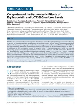 Clinical Research in Urology  •  Vol 1  • Issue 1  •  2018 9
INTRODUCTION
U
-74389G is not famous for its hypazotemic[1]
capacity
(P = 0.0005). U-74389G, as a novel antioxidant
factor, implicates exactly only 256 published studies.
The hypoxia-reoxygenation (HR) type of experiments was
noted in 4.29% of these studies. A tissue-protective feature of
U-74389G was obvious in these HR studies. The U-74389G
chemically known as 21-[4-(2,6-di-1-pyrrolidinyl-4-
pyrimidinyl)-1-piperazinyl]-pregna-1,4,9(11)-triene-3,20-
dione maleate salt is an antioxidant complex, which prevents
the lipid peroxidation either iron-dependent or arachidonic
acid-induced one. Animal kidney, liver, brain microvascular
endothelial cells monolayers, and heart models were protected
by U-74389G after HR injury. U-74389G also attenuates
the leukocytes, downregulates the proinflammatory gene,
treats the endotoxin shock, produces cytokine, enhances
the mononuclear immunity, protects the endothelium, and
presents antishock property.
Erythropoietin (Epo) even whether is not famous for its
hypazotemic action (P = 0.4430), it can be used as a reference
ORIGINALARTICLE
Comparison of the Hypazotemic Effects of
Erythropoietin and U-74389G on Urea Levels
Constantinos Tsompos1
, Constantinos Panoulis2
, Konstantinos Toutouzas3
,
Aggeliki Triantafyllou4
, George C. Zografos3
, Apostolos Papalois5
, Kalliopi Tsarea5
,
Maria Karamperi5
1
Department of Gynecology, General Hospital of Thessaloniki, “St. Dimitrios,” Thessaloniki, Hellas, Greece,
2
Department of Obstetrics  Gynecology, Aretaieion Hospital, Athens University, Athens, Attiki, Hellas,
Greece, 3
Department of Surgery, Ippokrateion General Hospital, Athens University, Athens, Attiki, Hellas,
Greece,4
Department of Biologic Chemistry, Athens University, Athens, Attiki, Hellas, Greece, 5
Department of
Experimental Research Centre, ELPEN Pharmaceuticals, S.A. Inc., Co., Pikermi, Attiki, Hellas, Greece
ABSTRACT
Aim:This study calculated the hypazotemic capacities of two drugs as follows:The erythropoietin (Epo) and the antioxidant drug
U-74389G. The calculation was based on the results of two preliminary studies, each one of which estimated the hypazotemic
influence,after the respectivedrug usage in an induced hypoxia-reoxygenation animalexperiment. Materials and Methods:The
two main experimental endpoints at which the blood urea levels were evaluated the 60th
 reoxygenation min (for the groups A,
C, and E) and the 120th
 reoxygenation min (for the groups B, D, and F). Especially, the groups A and B were processed
without drugs, groups C and D after Epo administration whereas groups E and F after U-74389G administration. Results: The
first preliminary study of Epo presented a nonsignificant hypazotemic effect by 1.25% ± 1.67% (P = 0.4430). The second
preliminary study of U-74389G presented a significant hypazotemic effect by 5.81% ± 1.57% (P = 0.0005). These two studies
were co-evaluated since they came from the same experimental setting. The outcome of the co-evaluation was that U-74389G
has 4.632148-fold more hypazotemic potency than Epo (P = 0.0000). Conclusions: The antioxidant capacities of U-74389G
enhance the acute hypazotemic properties presenting 4.632148-fold more intensive hypazotemia than Epo (P = 0.0000).
Keywords: Erythropoietin, hypoxia, reoxygenation, U-74389G, urea levels
Address for correspondence:
Constantinos Tsompos, Department of Gynecology, General Hospital of Thessaloniki, “St. Dimitrios” 2 Elenis
Zografou Street, Thessaloniki 54634, Hellas, Greece. Tel: 00302313322100/00306946674264, Fax: 00302106811215.
E-mail: Tsomposconstantinos@gmail.com
https://doi.org/10.33309/2638-7670.010103 www.asclepiusopen.com
© 2018 The Author(s). This open access article is distributed under a Creative Commons Attribution (CC-BY) 4.0 license.
 
