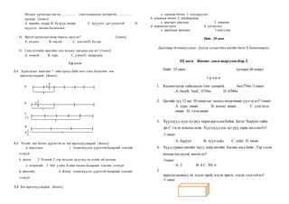 Модлог ургамлын иш нь .................. олон салаалсан мөчиртэй , .................
ургадаг. [1оноо]
А. нарийн, өндөр В. бүдүүн, өндөр С. шүүслэг, урт үндэстэй D.
шүүслэг, зөөлөн богинохон
14. Яргуй ургамлын ямар төрөлд орох вэ? [1оноо]
А. модлог В. өвслөг С. сөөглөгD. бутлаг
15. Говь нутгийн хамгийн том модлог ургамал аль вэ? [1оноо]
А. тоорой В. нарс С. улиасD. чацаргана
2-р хэсэг
2.1 Зураглалыг ажиглан ? –ийн оронд байх тоог олох бодолтыг зөв
харгалзуулаарай. [4оноо]
а. 1.
4
5
b. 2.
2
6
c.
3.1
d.
4.
1
3
2.1 Үгсийг зөв бичих дүрэмтэй нь зөв харгалзуулаарай. [4оноо]
а. хорголын 1. Эгшигжүүлэх үүрэгтэй балархай эгшгийг
гээхгүй
b. загсах 2. Хэлний Г-ээр төгссөн эр үгэнд эм үгийн ий залгана.
с. төгрөгийг 3. Үйл үгийн Х-ийн өмнөх балархай эгшгийг гээхгүй
d. аймгийн 4. Ялгах, эгшигжүүлэх үүрэгтэй балархай эгшгийг
гээхгүй
2.3 Зөв харгалзуулаарай. [4оноо]
а. санамж бичих 1. хэлэлцүүлнэ
b. зөвлөмж бичих 2. тайлбарлана
с. хамтарч ажиллах 3. зөвлөнө
d. өөрөөсөө эхлэх 4. үлгэрлэнэ
е. харилцан ярилцах 5.сануулна
Нийт 28 оноо
Даалгавар боловсруулсан: Дэлгэр сумын бага ангийн багш Х.Хишигжаргал
III анги Жишиг даалгавархувилбар 2
Нийт 35 оноо хугацаа 60 минут
1-р хэсэг
1. Километрээр тоймлосон тоог олоорой. 6км754м /1 оноо/
А. 6кмB. 7кмC. 6754м D. 6700м
2. Цагийн зүү 12 цаг 30 минутыг заахад ямар өнцөг үүсгэх вэ?/1оноо/
А. хурц өнцөг B. мохоо өнцөг C. дэлгэмэл
өнцөг D. тэгш өнцөг
3. Хүүхдүүд зүүнзүг рүү харанжагссанбайна. Багш “Баруун тийш
эргэ” гэсэн команд өгөв. Хүүхдүүд аль зүг рүү харж зогссонбэ?
/1 оноо/
А. баруун B. зүүнхойд C. хойд D. өмнө
4. Хүүд гурван өнгийн пүүз, хоёр өнгийн богино өмд байв . Тэр хэдэн
янзаар хослуулж өмсөх вэ?
/1оноо/
А. 2 B. 4 C. 5D. 6
5. .
параллелепипед нь хэдэн орой, хэдэн ирмэг, хэдэн талстай вэ?
/1 оноо/
 
