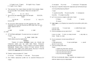 А. 8 орой, 6 талс, 12 ирмэг B. 6 орой, 8 талс, 12 ирмэг
C. 12 орой, 6 талс, 8 ирмэг
6. Тоон шулууны 0 цэг дээрээс баруун гар тийш 4 нэгж шилжив. Дараа
нь зүүнгар тийш 7 нэгж шилжив. Ямар тоон дээр ирсэн бэ?
/2оноо/
А. 3 B. -3 C. - 4 D. 4
7. Зүйтогтлыг олж дараагийн гурван тоог бичээрэй. 0,3,8,15,24,
35, ....,.....,..... /3оноо/
А.63, 80, 99 В. 35, 48, 63 С. 48, 63, 79
D. 48, 63, 80
8. Би дэлгүүрээс 1200 төгрөгөөр талх, 850 төгрөгөөр давс, 2380
төгрөгөөр элсэн чихэр авч худалдагчид 5000 төгрөг өгөв. Би хэдэн
төгрөг хариулж авах вэ? /3
оноо/
А. 500₮ B. 570₮ C. 530₮
D. 1570₮
9. 237 ба 89-ийн нийлбэрийг 10 дахин ихэсгэхэд хэд гарах вэ?
/3 оноо/
А. 326 B. 32600C. 3260D. 3200
Эхийг уншаад асуултад хариулаарай.
Тоншуул
Тоншуул ой хөвчид амьдардаг шувуу юм. Дэлхий дээр
тоншуулын гурван зуун ная гаруй төрөл байдаг. Тоншуулыг
устгхыгхориглосон байдаг. Учир нь тоншуул нь ой модыг шавжаас
хамгаалдаг. Хаврын улиралд тоншуул 4-6 өндөг гаргадаг. Ой мод
тоншуулаар элбэг байвал улам сайхан ургана. Хүүхдүүд та нар ойд
тоншуултай тааралдвал үргээж болохгүй шүү!
10. Тоншуул хаана амьдардаг вэ? /1оноо/
А. тал хээр B. ой хөвчид C. говь цөлд D.уул хаданд
11. Эхэд байгаа харлуулсан үгсийн аль нь алдаатай бичигдсэн бэ?
/1оноо/
А. амьдардаг B. устгхыг C. хамгаалдаг D.тааралдвал
12. Хүүхдүүд та нар ойд тоншуултай тааралдвал үргээж болохгүй шүү!
гэсэн өгүүлбэр ямар өгүүлбэр вэ?
/1 оноо/
А. хүүрнэх өгүүлбэр B. асуух өгүүлбэр C. анхааруулах
өгүүлбэр D. захирах өгүүлбэр
13. юу? гэсэн асуултад тохирох үгийн сонго./1оноо/
А. Наран B. гүйх C. цагаан
D. сандал
14. торх-торох үг тус бүрээр утгыг гарган бүтээсэнхолбоо үгийг сонго .
/2оноо/
a.нүдэнд торх b. модон торх c. зөгийн балны торох
d.нүдэнд торох
15. Амьтад амьдрахад юу юу хэрэгтэй вэ? /1оноо/
a.хоол, ус, агаар b. хоол, ус, агаар,тоглоом c. нар, хөрс, ус,
агаар d.хөрс, ус, агаар
16. Аль нь уламжлалт тоглоом наадгайбиш вэ?
/1оноо/
а. морь уралдуулах b. алаг мэлхий өрөх c. шагай
няслах d. дээс тоглох
17. Үнэн өгүүлбэрүүдийг сонго .
/2оноо/
a. Зарим амьд бие өндөг гаргадаг
b. Бүх амьд бие амьд үр төл төрүүлдэг.
c. Бүх амьд бие өндөг гаргадаг.
d. Бүх амьд бие өсөж үрждэг.
2-р хэсэг
2.1 Говь-Алтайаймгийн ойрын 5 хоногийн цаг агаарын мэдээг
ашиглан дараах асуултад хариулаарай.
 