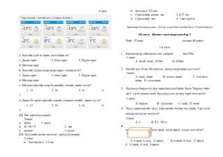 4 оноо
a. Хамгийн хүйтэн шөнө хэзээ байна вэ?
1. Даваа гараг 2. Ням гараг 3. Пүрэв гараг
4. Мягмар гараг
b. Хамгийн дулаан өдөр ямар гарагт тохиосон бэ?
1. Даваа гараг 2. Ням гараг 3. Пүрэв гараг
4. Мягмар гараг
c. Мягмар гарагийн өдөр ба шөнийн хэмийн зөрөө хэд вэ?
1. 13 2. 10 3. 16 4.
3
d. Даваа ба пүрэв гарагийн өдрийн агаарынхэмийн зөрөө хэд вэ?
1. 13 2. 10 3. 16 4.
3
2.2 Зөв харгалзуулаарай.
/3оноо/
a. уйлах 1. инээх
b. ЗГ+ЗГ=Э 2. ийг
c. жолооч 3. хүчит
2.3. Хүүхдийн насны ангиллыг харгалзуулаарай.
/2 оноо/
a. Балчир нас1. 1-3 нас
b. Бага нас2. 4-5 нас
c. Сургуулийн өмнөх нас 3. 6-17 нас
d. Сургуулийн нас 4. 1 нас хүртэл
Даалгавар боловсруулсан: Дэлгэр сумын бага ангийн багш Х.Хишигжаргал
III анги Жишиг даалгавархувилбар 3
Нийт 35 оноо хугацаа 60 минут
1-р хэсэг
1. Километрээр тоймлосон тоог олоорой. 4км754м
/1 оноо/
А. 5кмB. 4кмC. 4754м D. 4700м
2. Цагийн зүү 18 цаг 00 минутыг заахад ямар өнцөг үүсгэх вэ?
/1оноо/
А. хурц өнцөг B. мохоо өнцөг C. дэлгэмэл
өнцөг D. тэгш өнцөг
3. Хүүхдүүд баруунзүг рүү харанжагссанбайна. Багш “Баруун тийш
эргэ” гэсэн команд өгөв. Хүүхдүүд аль зүг рүү харж зогссонбэ?
/1 оноо/
А. баруун B. зүүнхойд C. хойд D. өмнө
4. Хүүд гурван өнгийн пүүз, хоёр өнгийн богино өмд байв . Тэр хэдэн
янзаар хослуулж өмсөх вэ?
/1оноо/
А. 2 B. 4 C. 5D. 6
5. .
параллелепипед нь хэдэн орой, хэдэн ирмэг, хэдэн талстайвэ?
/1 оноо/
А. 8 орой, 6 талс, 12 ирмэг B. 6 орой, 8 талс, 12 ирмэг
C. 12 орой, 6 талс, 8 ирмэг
 