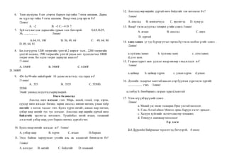6. Тоон шулууны 0 цэг дээрээс баруун гар тийш 7 нэгж шилжив. Дараа
нь зүүнгар тийш 9 нэгж шилжив. Ямар тоон дээр ирсэн бэ?
/2оноо/
А. -2 B. -3 C. - 4 D. 7
7. Зүйтогтлыг олж дараагийн гурван тоог бичээрэй. 0,4,9,16,25,
36, ....,.....,..... /3оноо/
А.64, 81, 100 В. 36, 49, 64 С. 49, 64, 80
D. 49, 64, 81
8. Би дэлгүүрээс 1200 төгрөгийн үнэтэй 2 ширхэг талх , 2200 төгрөгийн
үнэтэй молоко, 1500 төгрөгийн үнэтэй ундаа авч худалдагчид 10000
төгрөг өгөв. Би хэдэн төгрөг хариулж авах вэ?
/3 оноо/
А. 3500₮ B. 3900₮ C. 6100₮
D. 3400₮
9. 456 ба 99-ийн нийлбэрийг 10 дахин ихэсгэхэд хэд гарах вэ?
/3 оноо/
А. 555 B. 5555 C. 5550D.
55500
Эхийг уншаад асуултад хариулаарай.
Өнгө ба амьтад
Амьтад өнгө ялгадаг гэнэ. Морь, нохой, гахай, зээр, хэрэм,
суусар өнгө ялгадаг бөгөөд зарим амьтад зөвхөн ногоон, улаан хоёр
өнгийг л ялгаж чаддаг гэнэ. Булга хүрэн өнгийг, анааш шар ногоон,
улбар шар өнгийг тус тус ялгадаг. Амьтанд өөр өөрийн дуртай өнгө
байдгийг эрдэмтэд нотолжээ. Тухайлбал зөгий ягаан, тахианий
дэгдээхий улбар шар, үнээ бараан өнгөнд дуртай гэнэ.
10. Булга ямар өнгийг ялгадаг вэ? /1оноо/
А. улбар шар B. хүрэн C. ягаан D.бараан
11. Эхэд байгаа харлуулсан үгсийн аль нь алдаатай бичигдсэн бэ?
/1оноо/
А. ялгадаг B. өнгийг C. байдгийг D.тахианий
12. Амьтанд өөр өөрийн дуртай өнгө байдгийг хэн нотолсон бэ ?
/1оноо/
А. амьтад B. монголчууд C. эрдэмтэд D. хүмүүс
13. Ямар? гэсэн асуултад тохирох үгийн сонго./1оноо/
А. ягаан B. амьтад C. өнгө
D. дуртай
14. хавх-хавах үг тус бүрээр утгыг гарганбүтээсэн холбоо үгийг сонго .
/2оноо/
a.хулганы хавах b. хулганы хавх c. дээл хавах
d.дээл хавх
15. Газрын зурагт нам уулсыг ямар өнгөөр тэмдэглэдэг вэ?
/1оноо/
a.цайвар b. цайвар хүрэн c. улаан хүрэн d.улаан
16. Дэлхийн гадаргыг хавтгайцаасандээр буулгаж дүрсэлсэн зургийг
.................. гэнэ. /1оноо/
а.глобус b. бөмбөрцөгc.газрын зурагd.хавтгай
17. Үнэн өгүүлбэрүүдийг сонго .
/2оноо/
a. Манай улс өмнө талаараа Орос улстайхиллэдэг.
b. Говь-Алтайаймаг Монгол орны баруун хэсэгт оршдог.
c. Халуун хүйтнийг өсгөгч шилээр хэмжинэ.
d. Тоншуул шавжаар хооллодог
2-р хэсэг
2.1 Дүрсийн байршлыг хүснэгтэд бичээрэй. 4 оноо
 