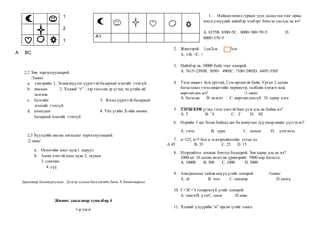 1
2
1
А BC
2.2 Зөв харгалзуулаарай.
/3оноо/
a. тэнгэрийн 1. Эгшигжүүлэх үүрэгтэй балархай эгшгийг гээхгүй
b. явахын 2. Хэлний “г” –ээр төгссөн эр үгэнд эм үгийн ий
залгана
c. булгийн 3. Ялгах үүрэгтэй балархай
эгшгийг гээхгүй
d. ахмадын 4. Үйл үгийн Х-ийн өмнөх
балархай эгшгийг гээхгүй
2.3 Хүүхдийн насны ангиллыг харгалзуулаарай.
/2 оноо/
a. Өсөлтийн хоол хүнс1. ааруул
b. Амин дэмтэй хоол хүнс 2. лууван
3. сонгино
4. сүү
Даалгавар боловсруулсан: Дэлгэр сумын бага ангийн багш Х.Хишигжаргал
Жишиг даалгавар хувилбар 4
1-р хэсэг
1. Найманмянга гурван зуун далантав тоог орны
нэмэгдэхүүний нийлбэр хэлбэрт бичсэн тоо аль нь вэ?
А. 8375B. 8300+5C. 8000+300+70+5 D.
8000+370+5
2. Жишээрэй. 1дм2см 1м3см
А. >B. <C. =
3. Нийлбэр нь 10000 байх тоог олоорой
А. 7615+2395B. 5050+ 4905C. 7100+2905D. 6495+3505
4. Тэгш өнцөгт 6см урттай, 2 см өргөнтэй байв. Уртыг 2 дахин
багасгавал тэгш өнцөгтийн периметр, талбайн хэмжээ яаж
өөрчлөгдөх вэ? /1 оноо/
А. багасна B. ихэснэ C. өөрчлөгдөхгүй D. хариу алга
5. ТЭГШХЭМ үгэнд тэгш хэмтэй биш үсэг аль нь байна вэ?
А. Т B. Э C. Г D. Ш
6. Өдрийн 3 цаг болж байхад цаг ба минутын зүү ямар өнцөг үүсгэх вэ?
А. тэгш B. хурц C. мохоо D. дэлгэмэл
7. а=125, в=5 бол а÷в илэрхийллийн утгыг ол
А.45 B. 35 C. 25 D. 15
8. Илэрхийлэл зохиож бичээд бодоорой. Зөв хариу аль нь вэ?
1000-ыг 10 дахин ихэсгэж үржвэрийг 5000-аар багасга.
А. 10000 B. 500 C. 1000 D. 5000
9. Анаграммыг тайлж илүүц үгийг олоорой. /1оноо/
А. лё B. ээлэ C. онхшор D.хаита
10. Г+ЭГ=Э тохирохгүй үгийг олоорой
А. чимэгВ. үзэгС. цэцэг D.хивс
11. Хэлний үзүүрийн “н” орсон үгийг сонго.
А1
 