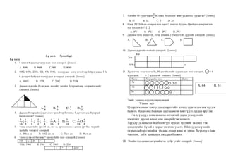 3-р анги Хувилбар6
1-р хэсэг
1. 8 мянга 6 аравтыг агуулсан тоог олоорой. [1оноо]
А. 8006 В. 8600 С. 860 D. 8060
2. 8082, 6758, 2353, 924, 476, 5540, тоонуудыг өсөх эрэмбээр байрлуулаад 3 ба
6 дугаарт байрлах тоонуудын ялгаврыг олоорой. [1оноо]
А. 10435 В. 5729 С. 2542 D. 7158
3. Дараах дүрсийн будагдсан хэсгийг энгийн бутархайгаар илэрхийлснийг
олоорой. [1оноо]
А.
𝟏
𝟖
В.
𝟏
𝟔
С.
𝟏
𝟒
D.
𝟏
𝟐
4. Дараах бутархайнуудыг өсөх эрэмбээр бичихэд 4 дүгээрт аль бутархай
бичигдэх вэ? [1оноо]
5
16
;
1
8
;
2
4
;
2
2
;
1
4
;
3
16
А.
1
8
В.
5
16
С.
3
16
D.
1
4
5. Тэгш өнцөгтийн урт 24 см, энэ нь өргөнөөсөө 2 дахин урт бол түүний
талбайн хэмжээг олоорой.
А. 288см.кв В. 1152 см.кв С. 72см.кв D. 48см.кв
6. Тоон сүлжээг бөглөж ? оронд байх тоог олоорой. [1оноо]
135 x 26 =
:13А. 1960 В. 1965 С. 2965 D. 2265
+ ? = 2235
7. Ангийн 40 сурагчдын
3
8
нь охид бол хэдэн хөвгүүд ангид сурдаг вэ? [1оноо]
А. 15 В. 32 С. 5 D. 25
8. Өдөр 30С байсан агаарын хэм орой 5 хэмээр буурав.Оройдоо агаарын хэм
хэд болсон бэ?〔1〕
А. 80С В. -80С С. -20С D. 20С
9. Дөрвөн тэгш өнцөгтэй, тэгш хэмийн 2 тэнхлэгтэй дүрсийг олоорой. [1оноо]
А. В. С. D.
10. Дараах дүрсийн талбайг олоорой. [1оноо]
4см
2см
А.8см.кв В. 72см.кв С. 12см.кв D. 16см.кв
11. Хүснэгтэн мэдээллээс 5а, 5б ангийн нийт сурагчдын тоог олоорой. = 6
хүүхэдтэй, = 2 хүүхэдтэй тэнцэнэ. [1оноо]
Анги Хүүхдийн тоо Нийт
5а
5б
5в
Эхийг уншаад асуултад хариулаарай.
Ухаант эцэг
Цэцэрлэгч өвгөн хөвгүүдээ цэцэрлэгийн ажилд сургах сан гэж хүсдэг
байжээ. Насанөөд болохын цагтаа өвгөн хөвгүүдээ дуудан ирүүлж:
-За хүүхдүүд минь аавыгаа өнгөрсний дараа усанүзмийн
цэцэрлэгт нуусан юмыг олж аваарайгэж захижээ.
Хүүхдүүд,аавыгаа өөд болонгуут нуусан эрдэнийг нь олох гэж
цэцэрлэгийн бүхий л газрыг онгичин ухжээ. Ийнхүү усан үзмийн
газрыг сайтар сэндийлж ухсаны ачаар жимс их ургав. Хүүхдүүд баян
чинээлэг, элбэг хангалуун амьдрах болжээ.
12. Эхийн гол санааг илэрхийлсэн зүйр үгийг олоорой. [1оноо]
Б
А
Т
Л
А
В
Б
О
Л
О
В
С
Р
О
Л
Б
А
Т
Л
А
В
Б
О
Л
О
В
С
Р
О
Л
Б
А
Т
Л
А
В
Б
О
Л
О
В
С
Р
О
Л
Б
А
Т
Л
А
В
Б
О
Л
О
В
С
Р
О
Л
Б
А
Т
Л
А
В
Б
О
Л
О
В
С
Р
О
Л
Б
А
Т
Л
А
В
Б
О
Л
О
В
С
Р
О
Б
А
Т
Л
А
В
Б
О
Л
О
В
С
Р
О
Б
А
Т
Л
А
В
Б
О
Л
О
В
С
Р
О
Б
А
Т
Л
А
В
Б
О
Л
О
В
С
Р
О
Б
А
Т
Л
А
В
Б
О
Л
О
В
С
Р
Б
А
Т
Л
А
В
Б
О
Л
О
В
С
Р
Б
А
Т
Л
А
В
Б
О
Л
О
В
С
Р
Б
А
Т
Л
А
В
Б
О
Л
О
В
С
Р
Б
А
Т
Л
А
В
Б
О
Л
О
В
С
Р
А. 64 В. 54
Б
А
Т
Л
А
В
Б
О
Л
О
В
С
Р
О
Л
,
С
 