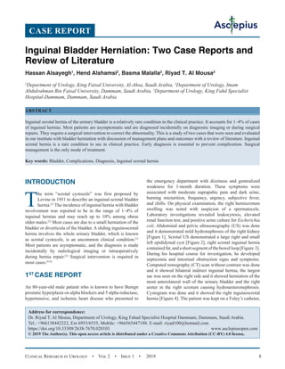 Clinical Research in Urology  •  Vol 2  •  Issue 1  •  2019 8
INTRODUCTION
T
he term “scrotal cystocele” was first proposed by
Levine in 1951 to describe an inguinal-scrotal bladder
hernia.[1]
The incidence of inguinal hernia with bladder
involvement was reported to be in the range of 1–4% of
inguinal hernias and may reach up to 10% among obese
older males.[2]
Most cases are due to a small herniation of the
bladder or diverticula of the bladder. A sliding inguinoscrotal
hernia involves the whole urinary bladder, which is known
as scrotal cystocele, is an uncommon clinical condition.[1]
Most patients are asymptomatic, and the diagnosis is made
incidentally by radiological imaging or intraoperatively
during hernia repair.[3]
Surgical intervention is required in
most cases.[4-6]
1ST
CASE REPORT
An 80-year-old male patient who is known to have Benign
prostatic hyperplasia on alpha blockers and 5 alpha reductase,
hypertensive, and ischemic heart disease who presented to
the emergency department with dizziness and generalized
weakness for 1-month duration. These symptoms were
associated with moderate suprapubic pain and dark urine,
burning micturition, frequency, urgency, subjective fever,
and chills. On physical examination, the right hemiscrotum
swelling was noted with suspicion of a spermatocele.
Laboratory investigations revealed leukocytosis, elevated
renal function test, and positive urine culture for Escherichia
coli. Abdominal and pelvic ultrasonography (US) was done
and it demonstrated mild hydronephrosis of the right kidney
[Figure 1]. Scrotal US demonstrated a large right and small
left epididymal cyst [Figure 2], right scrotal inguinal hernia
containedfat,andashortsegmentofthebowelloop[Figure 3].
During his hospital course for investigation, he developed
septicemia and intestinal obstruction signs and symptoms.
Computed tomography (CT) scan without contrast was done
and it showed bilateral indirect inguinal hernia; the largest
sac was seen on the right side and it showed herniation of the
most anterolateral wall of the urinary bladder and the right
ureter in the right scrotum causing hydroureteronephrosis.
Cystogram was done and it showed the right inguinoscrotal
hernia [Figure 4]. The patient was kept on a Foley’s catheter,
Inguinal Bladder Herniation: Two Case Reports and
Review of Literature
Hassan Alsayegh1
, Hend Alshamsi2
, Basma Malalla3
, Riyad T. Al Mousa3
1
Department of Urology, King Faisal University, Al-Ahsa, Saudi Arabia, 2
Department of Urology, Imam
Abdulrahman Bin Faisal University, Dammam, Saudi Arabia, 3
Department of Urology, King Fahd Specialist
Hospital-Dammam, Dammam, Saudi Arabia
ABSTRACT
Inguinal scrotal hernia of the urinary bladder is a relatively rare condition in the clinical practice. It accounts for 1–4% of cases
of inguinal hernias. Most patients are asymptomatic and are diagnosed incidentally on diagnostic imaging or during surgical
repairs. They require a surgical intervention to correct the abnormality. This is a study of two cases that were seen and evaluated
in our institute with bladder herniation with discussion of management plans and outcomes with a review of literature. Inguinal
scrotal hernia is a rare condition to see in clinical practice. Early diagnosis is essential to prevent complication. Surgical
management is the only mode of treatment.
Key words: Bladder, Complications, Diagnosis, Inguinal scrotal hernia
Address for correspondence:
Dr. Riyad T. Al Mousa, Department of Urology, King Fahad Specialist Hospital Dammam, Dammam, Saudi Arabia.
Tel.: +966138442222, Ext 6953/6535, Mobile: +966565447188. E-mail: 
https://doi.org/10.33309/2638-7670.020103 www.asclepiusopen.com
© 2019 The Author(s). This open access article is distributed under a Creative Commons Attribution (CC-BY) 4.0 license.
CASE REPORT
 