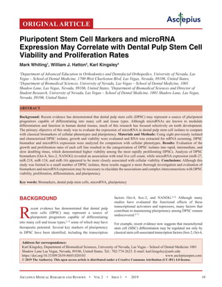 Asclepius Medical Research and Reviews  •  Vol 2  •  Issue 1  •  2019 10
BACKGROUND
R
ecent evidence has demonstrated that dental pulp
stem cells (DPSC) may represent a source of
pluripotent progenitors capable of differentiating
into many cell and tissue types,[1,2]
some of which may have
therapeutic potential. Several key markers of pluripotency
in DPSC have been identified, including the transcription
factors Oct-4, Sox-2, and NANOG.[3,4]
Although many
studies have evaluated the functional effects of these
transcriptional activators and repressors, many factors that
contribute to maintaining pluripotency among DPSC remain
undiscovered.[5-7]
For example, recent evidence now suggests that mesenchymal
stem cell (MSC) differentiation may be regulated not only by
classical stem cell-associated transcription factors (Sox-2, Oct-4,
ORIGINAL ARTICLE
Pluripotent Stem Cell Markers and microRNA
Expression May Correlate with Dental Pulp Stem Cell
Viability and Proliferation Rates
Mark Whiting1
, William J. Hatton2
, Karl Kingsley3
1
Department of Advanced Education in Orthodontics and Dentofacial Orthopedics, University of Nevada, Las
Vegas – School of Dental Medicine, 1700 West Charleston Blvd, Las Vegas, Nevada, 89106, United States,
2
Department of Biomedical Sciences, University of Nevada, Las Vegas – School of Dental Medicine, 1001
Shadow Lane, Las Vegas, Nevada, 89106, United States, 3
Department of Biomedical Sciences and Director of
Student Research, University of Nevada, Las Vegas – School of Dental Medicine, 1001 Shadow Lane, Las Vegas,
Nevada, 89106, United States
ABSTRACT
Background: Recent evidence has demonstrated that dental pulp stem cells (DPSC) may represent a source of pluripotent
progenitors capable of differentiating into many cell and tissue types. Although microRNAs are known to modulate
differentiation and function in human dental tissues, much of this research has focused selectively on tooth development.
The primary objective of this study was to evaluate the expression of microRNA in dental pulp stem cell isolates to compare
with classical biomarkers of cellular phenotypes and pluripotency. Materials and Methods: Using eight previously isolated
and characterized DPSC isolates, growth and viability were evaluated and RNA was extracted for mRNA screening. DPSC
biomarker and microRNA expression were analyzed for comparison with cellular phenotypes. Results: Evaluation of the
growth and proliferation rates of each cell line resulted in the categorization of DPSC isolates into rapid, intermediate, and
slow doubling times, which demonstrated higher viability among the most rapidly proliferating DPSCs. Analysis of DPSC
biomarkers (Oct-4, Sox-2, NANOG) revealed an association with total live cell count, while microRNA expression (miR-27,
miR-218, miR-124, and miR-16) appeared to be more closely associated with cellular viability. Conclusions: Although this
study was limited to a small number of DPSC isolates, these results suggest a more thorough investigation and evaluation of
biomarkers and microRNAexpression may be necessary to elucidate the associations and complex interconnections with DPSC
viability, proliferation, differentiation, and pluripotency.
Key words: Biomarkers, dental pulp stem cells, microRNA, pluripotency
Address for correspondence:
Karl Kingsley, Department of Biomedical Sciences, University of Nevada, Las Vegas – School of Dental Medicine 1001
Shadow Lane Las Vegas, Nevada, 89106, United States. Tel.: 702-774-2623. E-mail: karl.kingsley@unlv.edu
https://doi.org/10.33309/2639-8605.020103 www.asclepiusopen.com
© 2019 The Author(s). This open access article is distributed under a Creative Commons Attribution (CC-BY) 4.0 license.
 