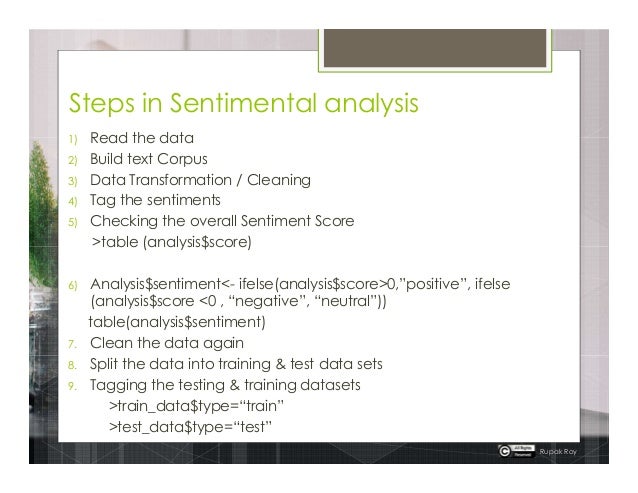 Steps in Sentimental analysis
1) Read the data
2) Build text Corpus
3) Data Transformation / Cleaning
4) Tag the sentiments
5) Checking the overall Sentiment Score
>table (analysis$score)
6) Analysis$sentiment<- ifelse(analysis$score>0,”positive”, ifelse
(analysis$score <0 , “negative”, “neutral”))
table(analysis$sentiment)
7. Clean the data again
8. Split the data into training & test data sets
9. Tagging the testing & training datasets
>train_data$type=“train”
>test_data$type=“test”
Rupak Roy
 