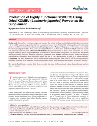 Clinical Journal of Nutrition and Dietetics  •  Vol 1  •  Issue 2  •  2018 25
Production of Highly Functional BISCUITS Using
Dried KOMBU (Laminaria japonica) Powder as the
Supplement
Nguyen Van Toan1
, Le Anh Phuong2
1
Department of Food Technology, School of Biotechnology, International University, Vietnam National University,
Thu Duc District, Ho Chi Minh City, Vietnam, 2
360 G, Ben Van Don, ward 1, District 4, Ho Chi Minh City
ABSTRACT
Background: Biscuits have been increasingly paid attention due to their attributes such as high palatable, dense nutrients as
well as quickly released energy and available in variously convenient forms. Nutritionally advantage, biscuits formation can
easily be modified to meet nutritional demands of targeting consumers. Purpose: The purpose of this study is to investigate
the substitutional portion of the dried Kombu powder (DKP) for wheat flour in the production of high-functional biscuits
with improved nutritional values. Materials and Methods: The collected samples of dried Kombu were milled into powder
using the laboratory grinder and passed through 70-mesh sieve to obtain uniform-sized powder. The powder was then packed
in airtight container and stored at ambient temperature until further used. Results: Nutritional analysis, the biscuits produced
from wheat-DKP composites were significantly higher than that of 100% wheat biscuits in terms of all sensory attributes.
Conclusions: The study demonstrates that the high potential supplement of the wheat flour by DKP in biscuits to improve
nutritional values and the development of new formulation for making highly functional biscuits were successfully obtained.
Key words: Dried Kombu biscuits, dried Kombu powder, functional foods, nutritional values, physicochemical analysis,
sensory evaluation
INTRODUCTION
L
aminaria japonica is a flat dark-green marine algae, a
type of kelp or seaweed, that is extensively cultivated
in the seas of Japan and Korea. L. japonica is widely
eaten in the East Asia. It is known as Kombu in Japan,
Dasima in Korea, and Haidai in China. In cuisine, Kombu is
used to make broth, pickled in soy sauce, eaten raw as a sea
vegetable, and also used to make kelp tea.[1]
Kombu is particularly rich in the all vital minerals, especially
calcium, potassium, magnesium, and iron, as well as the trace
elements such as manganese, zinc, chrome, and copper. As
it contains more potassium than sodium, Kombu makes a
suitable substitute for table salt.
Dried Kombu blades are marinated in rice vinegar, semi-dried,
and then cut into paper-thin shavings with a Razor Sharp
Knife. It can be wrapped around rice or other ingredients and
can easily be used as a condiment for a fish dish or simply
eaten on its own as a snack.[2]
It is, especially, worth noting
that the Kombu is frequently used in cooking for making
sweets and flavors to foods and used as a medical drug in
Southern China and as a source of iodine in Russia. Kombu is
usually sold in dried forms and found in the health food stores
and groceries.[3]
Similar to most Southeast Asian countries,
the Vietnamese people historically valued marine macroalgae
as an important natural resource. The history of seaweed
use in Vietnam is not as clearly documented compared to,
for example, neighboring China, but it can be traced back
to the 10th
–13th
 century. Several sources mention the use of
ORIGINAL ARTICLE
Address for correspondence:
Nguyen Van Toan, Department of Food Technology, School of Biotechnology, International University, Vietnam National
University, Ho Chi Minh City, Block 6, Linh Trung Ward, Thu Duc District, Ho Chi Minh City, Vietnam.
E-mail: nvtoan@hcmiu.edu.vn
https://doi.org/10.33309/2639-8761.010203 www.asclepiusopen.com
© 2018 The Author(s). This open access article is distributed under a Creative Commons Attribution (CC-BY) 4.0 license.
 