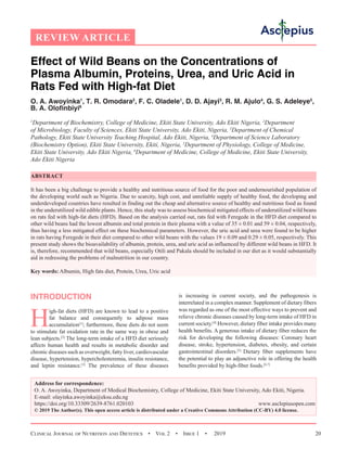 Clinical Journal of Nutrition and Dietetics  •  Vol 2  •  Issue 1  •  2019 20
REVIEW ARTICLE
Effect of Wild Beans on the Concentrations of
Plasma Albumin, Proteins, Urea, and Uric Acid in
Rats Fed with High-fat Diet
O. A. Awoyinka1
, T. R. Omodara2
, F. C. Oladele1
, D. D. Ajayi3
, R. M. Ajulo4
, G. S. Adeleye5
,
B. A. Olofinbiyi6
1
Department of Biochemistry, College of Medicine, Ekiti State University, Ado Ekiti Nigeria, 2
Department
of Microbiology, Faculty of Sciences, Ekiti State University, Ado Ekiti, Nigeria, 3
Department of Chemical
Pathology, Ekiti State University Teaching Hospital, Ado Ekiti, Nigeria, 4
Department of Science Laboratory
(Biochemistry Option), Ekiti State University, Ekiti, Nigeria, 5
Department of Physiology, College of Medicine,
Ekiti State University, Ado Ekiti Nigeria, 6
Department of Medicine, College of Medicine, Ekiti State University,
Ado Ekiti Nigeria
ABSTRACT
It has been a big challenge to provide a healthy and nutritious source of food for the poor and undernourished population of
the developing world such as Nigeria. Due to scarcity, high cost, and unreliable supply of healthy food, the developing and
underdeveloped countries have resulted in finding out the cheap and alternative source of healthy and nutritious food as found
in the underutilized wild edible plants. Hence, this study was to assess biochemical mitigated effects of underutilized wild beans
on rats fed with high-fat diets (HFD). Based on the analysis carried out, rats fed with Feregede in the HFD diet compared to
other wild beans had the lowest albumin and total protein in their plasma with a value of 35 ± 0.01 and 59 ± 0.04, respectively,
thus having a less mitigated effect on these biochemical parameters. However, the uric acid and urea were found to be higher
in rats having Feregede in their diet compared to other wild beans with the values 19 ± 0.09 and 0.29 ± 0.05, respectively. This
present study shows the bioavailability of albumin, protein, urea, and uric acid as influenced by different wild beans in HFD. It
is, therefore, recommended that wild beans, especially Otili and Pakala should be included in our diet as it would substantially
aid in redressing the problems of malnutrition in our country.
Key words: Albumin, High fats diet, Protein, Urea, Uric acid
INTRODUCTION
H
igh-fat diets (HFD) are known to lead to a positive
fat balance and consequently to adipose mass
accumulation[1]
; furthermore, these diets do not seem
to stimulate fat oxidation rate in the same way in obese and
lean subjects.[2]
The long-term intake of a HFD diet seriously
affects human health and results in metabolic disorder and
chronic diseases such as overweight, fatty liver, cardiovascular
disease, hypertension, hypercholesteremia, insulin resistance,
and leptin resistance.[3]
The prevalence of these diseases
is increasing in current society, and the pathogenesis is
interrelated in a complex manner. Supplement of dietary fibers
was regarded as one of the most effective ways to prevent and
relieve chronic diseases caused by long-term intake of HFD in
current society.[4]
However, dietary fiber intake provides many
health benefits. A generous intake of dietary fiber reduces the
risk for developing the following diseases: Coronary heart
disease, stroke, hypertension, diabetes, obesity, and certain
gastrointestinal disorders.[5]
Dietary fiber supplements have
the potential to play an adjunctive role in offering the health
benefits provided by high-fiber foods.[6,7]
Address for correspondence:
O. A. Awoyinka, Department of Medical Biochemistry, College of Medicine, Ekiti State University, Ado Ekiti, Nigeria.
E-mail: olayinka.awoyinka@eksu.edu.ng
https://doi.org/10.33309/2639-8761.020103 www.asclepiusopen.com
© 2019 The Author(s). This open access article is distributed under a Creative Commons Attribution (CC-BY) 4.0 license.
 
